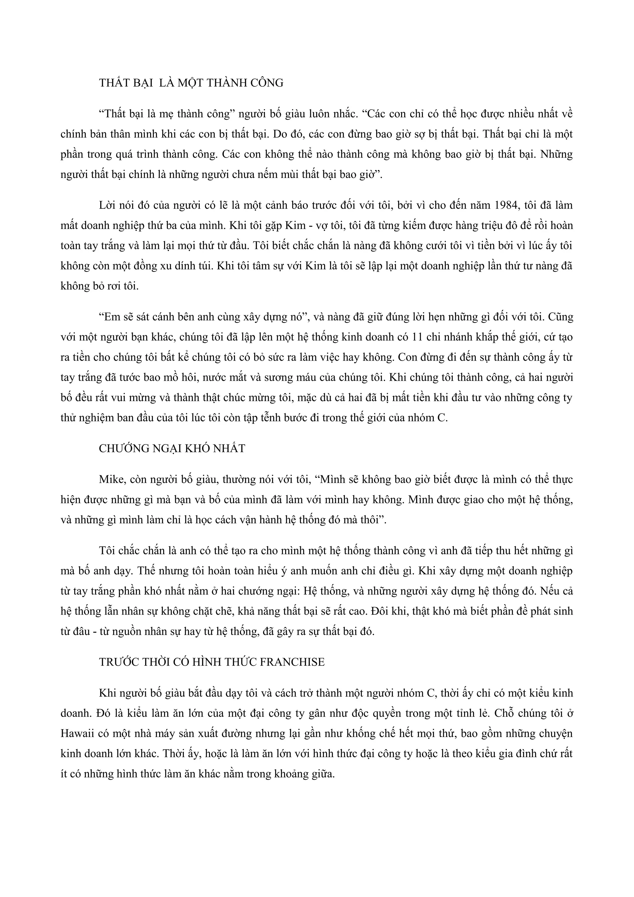 THẤT BẠI LÀ MỘT THÀNH CÔNG
“Thất bại là mẹ thành công” người bố giàu luôn nhắc. “Các con chỉ có thể học được nhiều nhất về
chính bản thân mình khi các con bị thất bại. Do đó, các con đừng bao giờ sợ bị thất bại. Thất bại chỉ là một
phần trong quá trình thành công. Các con không thể nào thành công mà không bao giờ bị thất bại. Những
người thất bại chính là những người chưa nếm mùi thất bại bao giờ”.
Lời nói đó của người có lẽ là một cảnh báo trước đối với tôi, bởi vì cho đến năm 1984, tôi đã làm
mất doanh nghiệp thứ ba của mình. Khi tôi gặp Kim - vợ tôi, tôi đã từng kiếm được hàng triệu đô để rồi hoàn
toàn tay trắng và làm lại mọi thứ từ đầu. Tôi biết chắc chắn là nàng đã không cưới tôi vì tiền bởi vì lúc ấy tôi
không còn một đồng xu dính túi. Khi tôi tâm sự với Kim là tôi sẽ lập lại một doanh nghiệp lần thứ tư nàng đã
không bỏ rơi tôi.
“Em sẽ sát cánh bên anh cùng xây dựng nó”, và nàng đã giữ đúng lời hẹn những gì đối với tôi. Cũng
với một người bạn khác, chúng tôi đã lập lên một hệ thống kinh doanh có 11 chi nhánh khắp thế giới, cứ tạo
ra tiền cho chúng tôi bất kể chúng tôi có bỏ sức ra làm việc hay không. Con đừng đi đến sự thành công ấy từ
tay trắng đã tước bao mồ hôi, nước mắt và sương máu của chúng tôi. Khi chúng tôi thành công, cả hai người
bố đều rất vui mừng và thành thật chúc mừng tôi, mặc dù cả hai đã bị mất tiền khi đầu tư vào những công ty
thử nghiệm ban đầu của tôi lúc tôi còn tập tễnh bước đi trong thế giới của nhóm C.
CHƯỚNG NGẠI KHÓ NHẤT
Mike, còn người bố giàu, thường nói với tôi, “Mình sẽ không bao giờ biết được là mình có thể thực
hiện được những gì mà bạn và bố của mình đã làm với mình hay không. Mình được giao cho một hệ thống,
và những gì mình làm chỉ là học cách vận hành hệ thống đó mà thôi”.
Tôi chắc chắn là anh có thể tạo ra cho mình một hệ thống thành công vì anh đã tiếp thu hết những gì
mà bố anh dạy. Thế nhưng tôi hoàn toàn hiểu ý anh muốn anh chỉ điều gì. Khi xây dựng một doanh nghiệp
từ tay trắng phần khó nhất nằm ở hai chướng ngại: Hệ thống, và những người xây dựng hệ thống đó. Nếu cả
hệ thống lẫn nhân sự không chặt chẽ, khả năng thất bại sẽ rất cao. Đôi khi, thật khó mà biết phần đề phát sinh
từ đâu - từ nguồn nhân sự hay từ hệ thống, đã gây ra sự thất bại đó.
TRƯỚC THỜI CÓ HÌNH THỨC FRANCHISE
Khi người bố giàu bắt đầu dạy tôi và cách trở thành một người nhóm C, thời ấy chỉ có một kiểu kinh
doanh. Đó là kiểu làm ăn lớn của một đại công ty gân như độc quyền trong một tỉnh lẻ. Chỗ chúng tôi ở
Hawaii có một nhà máy sản xuất đường nhưng lại gần như khống chế hết mọi thứ, bao gồm những chuyện
kinh doanh lớn khác. Thời ấy, hoặc là làm ăn lớn với hình thức đại công ty hoặc là theo kiểu gia đình chứ rất
ít có những hình thức làm ăn khác nằm trong khoảng giữa.
 