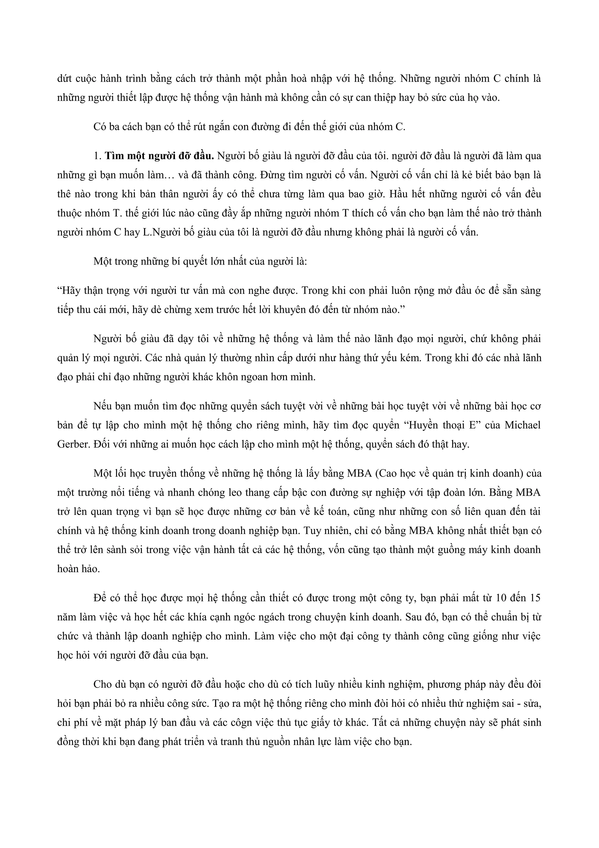 dứt cuộc hành trình bằng cách trở thành một phần hoà nhập với hệ thống. Những người nhóm C chính là
những người thiết lập được hệ thống vận hành mà không cần có sự can thiệp hay bỏ sức của họ vào.
Có ba cách bạn có thể rút ngắn con đường đi đến thế giới của nhóm C.
1. Tìm một người đỡ đầu. Người bố giàu là người đỡ đầu của tôi. người đỡ đầu là người đã làm qua
những gì bạn muốn làm… và đã thành công. Đừng tìm người cố vấn. Người cố vấn chỉ là kẻ biết bảo bạn là
thê nào trong khi bản thân người ấy có thể chưa từng làm qua bao giờ. Hầu hết những người cố vấn đều
thuộc nhóm T. thế giới lúc nào cũng đầy ắp những người nhóm T thích cố vấn cho bạn làm thế nào trở thành
người nhóm C hay L.Người bố giàu của tôi là người đỡ đầu nhưng không phải là người cố vấn.
Một trong những bí quyết lớn nhất của người là:
“Hãy thận trọng với người tư vấn mà con nghe được. Trong khi con phải luôn rộng mở đầu óc để sẵn sàng
tiếp thu cái mới, hãy dè chừng xem trước hết lời khuyên đó đến từ nhóm nào.”
Người bố giàu đã dạy tôi về những hệ thống và làm thế nào lãnh đạo mọi người, chứ không phải
quản lý mọi người. Các nhà quản lý thường nhìn cấp dưới như hàng thứ yếu kém. Trong khi đó các nhà lãnh
đạo phải chỉ đạo những người khác khôn ngoan hơn mình.
Nếu bạn muốn tìm đọc những quyển sách tuyệt vời về những bài học tuyệt vời về những bài học cơ
bản để tự lập cho mình một hệ thống cho riêng mình, hãy tìm đọc quyển “Huyền thoại E” của Michael
Gerber. Đối với những ai muốn học cách lập cho mình một hệ thống, quyển sách đó thật hay.
Một lối học truyền thống về những hệ thống là lấy bằng MBA (Cao học về quản trị kinh doanh) của
một trường nổi tiếng và nhanh chóng leo thang cấp bậc con đường sự nghiệp với tập đoàn lớn. Bằng MBA
trở lên quan trọng vì bạn sẽ học được những cơ bản về kế toán, cũng như những con số liên quan đến tài
chính và hệ thống kinh doanh trong doanh nghiệp bạn. Tuy nhiên, chỉ có bằng MBA không nhất thiết bạn có
thể trở lên sành sỏi trong việc vận hành tất cả các hệ thống, vốn cũng tạo thành một guồng máy kinh doanh
hoàn hảo.
Để có thể học được mọi hệ thống cần thiết có được trong một công ty, bạn phải mất từ 10 đến 15
năm làm việc và học hết các khía cạnh ngóc ngách trong chuyện kinh doanh. Sau đó, bạn có thể chuẩn bị từ
chức và thành lập doanh nghiệp cho mình. Làm việc cho một đại công ty thành công cũng giống như việc
học hỏi với người đỡ đầu của bạn.
Cho dù bạn có người đỡ đầu hoặc cho dù có tích luũy nhiều kinh nghiệm, phương pháp này đều đòi
hỏi bạn phải bỏ ra nhiều công sức. Tạo ra một hệ thống riêng cho mình đòi hỏi có nhiều thử nghiệm sai - sửa,
chi phí về mặt pháp lý ban đầu và các côgn việc thủ tục giấy tờ khác. Tất cả những chuyện này sẽ phát sinh
đồng thời khi bạn đang phát triển và tranh thủ nguồn nhân lực làm việc cho bạn.
 