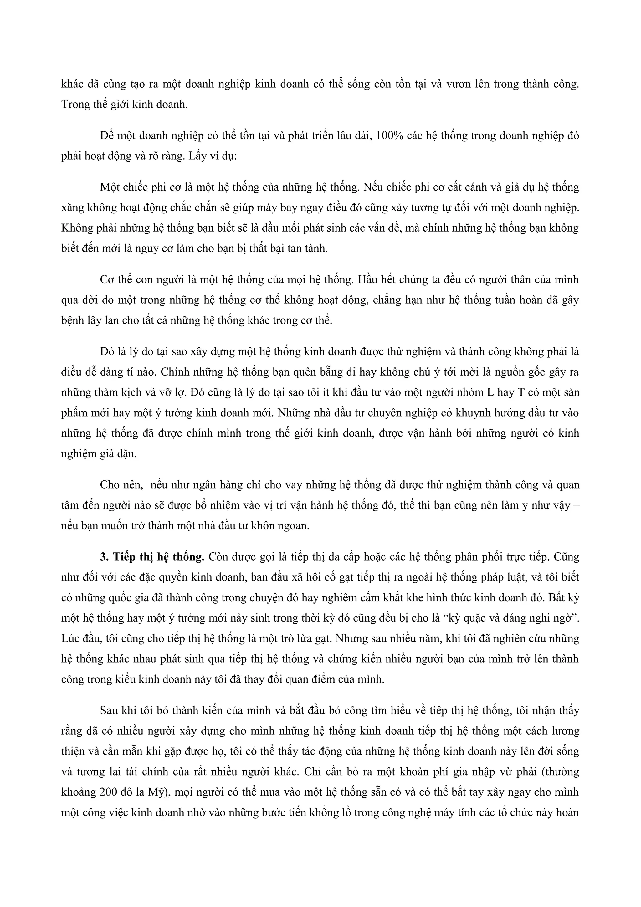 khác đã cùng tạo ra một doanh nghiệp kinh doanh có thể sống còn tồn tại và vươn lên trong thành công.
Trong thế giới kinh doanh.
Để một doanh nghiệp có thể tồn tại và phát triển lâu dài, 100% các hệ thống trong doanh nghiệp đó
phải hoạt động và rõ ràng. Lấy ví dụ:
Một chiếc phi cơ là một hệ thống của những hệ thống. Nếu chiếc phi cơ cất cánh và giả dụ hệ thống
xăng không hoạt động chắc chắn sẽ giúp máy bay ngay điều đó cũng xảy tương tự đối với một doanh nghiệp.
Không phải những hệ thống bạn biết sẽ là đầu mối phát sinh các vấn đề, mà chính những hệ thống bạn không
biết đến mới là nguy cơ làm cho bạn bị thất bại tan tành.
Cơ thể con người là một hệ thống của mọi hệ thống. Hầu hết chúng ta đều có người thân của mình
qua đời do một trong những hệ thống cơ thể không hoạt động, chẳng hạn như hệ thống tuần hoàn đã gây
bệnh lây lan cho tất cả những hệ thống khác trong cơ thể.
Đó là lý do tại sao xây dựng một hệ thống kinh doanh được thử nghiệm và thành công không phải là
điều dễ dàng tí nào. Chính những hệ thống bạn quên bẵng đi hay không chú ý tới mời là nguồn gốc gây ra
những thảm kịch và vỡ lợ. Đó cũng là lý do tại sao tôi ít khi đầu tư vào một người nhóm L hay T có một sản
phẩm mới hay một ý tưởng kinh doanh mới. Những nhà đầu tư chuyên nghiệp có khuynh hướng đầu tư vào
những hệ thống đã được chính mình trong thế giới kinh doanh, được vận hành bởi những người có kinh
nghiệm già dặn.
Cho nên, nếu như ngân hàng chỉ cho vay những hệ thống đã được thử nghiệm thành công và quan
tâm đến người nào sẽ được bổ nhiệm vào vị trí vận hành hệ thống đó, thế thì bạn cũng nên làm y như vậy –
nếu bạn muốn trở thành một nhà đầu tư khôn ngoan.
3. Tiếp thị hệ thống. Còn được gọi là tiếp thị đa cấp hoặc các hệ thống phân phối trực tiếp. Cũng
như đối với các đặc quyền kinh doanh, ban đầu xã hội cố gạt tiếp thị ra ngoài hệ thống pháp luật, và tôi biết
có những quốc gia đã thành công trong chuyện đó hay nghiêm cấm khắt khe hình thức kinh doanh đó. Bất kỳ
một hệ thống hay một ý tưởng mới nảy sinh trong thời kỳ đó cũng đều bị cho là “kỳ quặc và đáng nghi ngờ”.
Lúc đầu, tôi cũng cho tiếp thị hệ thống là một trò lừa gạt. Nhưng sau nhiều năm, khi tôi đã nghiên cứu những
hệ thống khác nhau phát sinh qua tiếp thị hệ thống và chứng kiến nhiều người bạn của mình trở lên thành
công trong kiểu kinh doanh này tôi đã thay đổi quan điểm của mình.
Sau khi tôi bỏ thành kiến của mình và bắt đầu bỏ công tìm hiểu về tíêp thị hệ thống, tôi nhận thấy
rằng đã có nhiều người xây dựng cho mình những hệ thống kinh doanh tiếp thị hệ thống một cách lương
thiện và cần mẫn khi gặp được họ, tôi có thể thấy tác động của những hệ thống kinh doanh này lên đời sống
và tương lai tài chính của rất nhiều người khác. Chỉ cần bỏ ra một khoản phí gia nhập vừ phải (thường
khoảng 200 đô la Mỹ), mọi người có thể mua vào một hệ thống sẵn có và có thể bắt tay xây ngay cho mình
một công việc kinh doanh nhờ vào những bước tiến khổng lồ trong công nghệ máy tính các tổ chức này hoàn
 