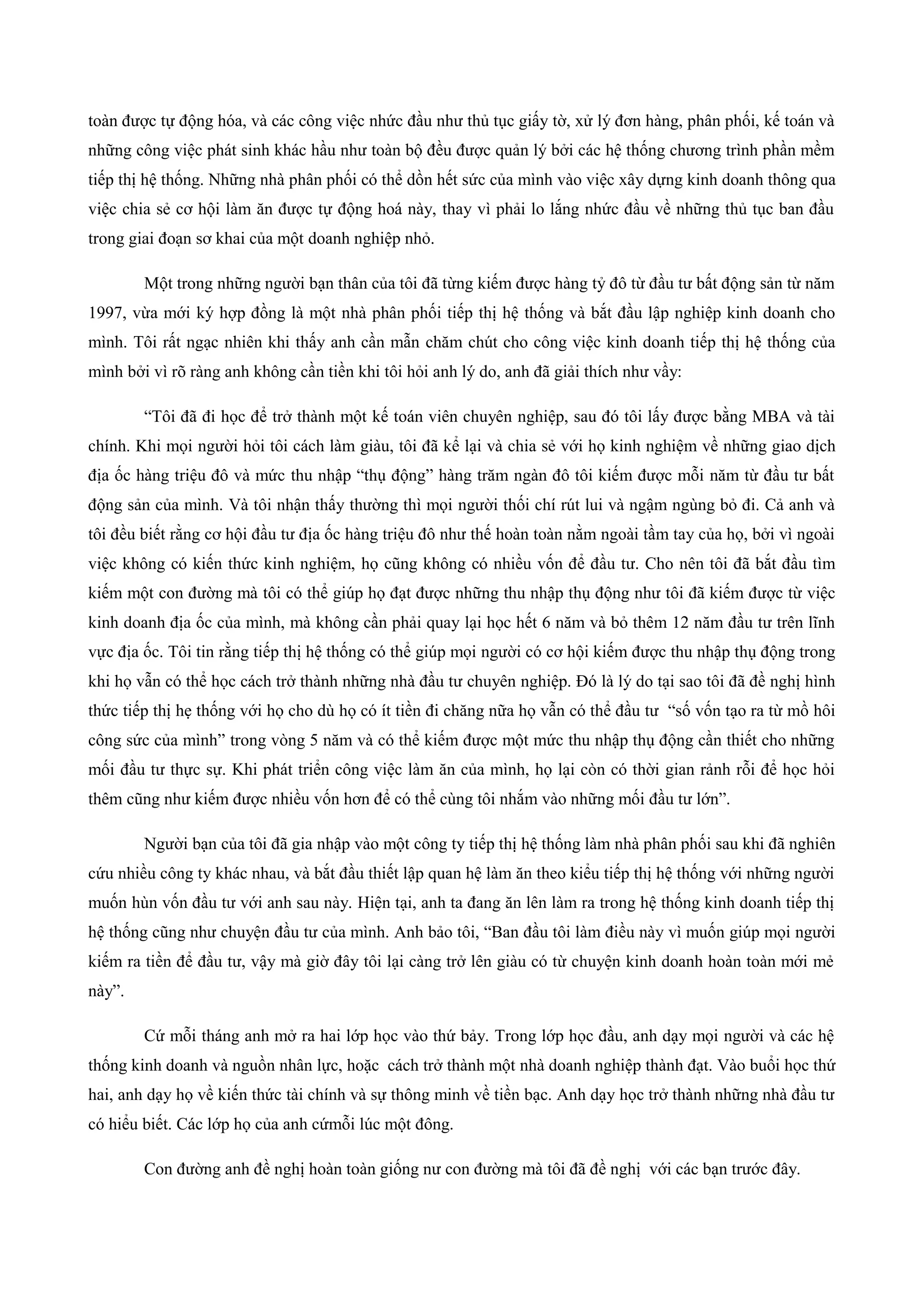 toàn được tự động hóa, và các công việc nhức đầu như thủ tục giấy tờ, xử lý đơn hàng, phân phối, kế toán và
những công việc phát sinh khác hầu như toàn bộ đều được quản lý bởi các hệ thống chương trình phần mềm
tiếp thị hệ thống. Những nhà phân phối có thể dồn hết sức của mình vào việc xây dựng kinh doanh thông qua
việc chia sẻ cơ hội làm ăn được tự động hoá này, thay vì phải lo lắng nhức đầu về những thủ tục ban đầu
trong giai đoạn sơ khai của một doanh nghiệp nhỏ.
Một trong những người bạn thân của tôi đã từng kiếm được hàng tỷ đô từ đầu tư bất động sản từ năm
1997, vừa mới ký hợp đồng là một nhà phân phối tiếp thị hệ thống và bắt đầu lập nghiệp kinh doanh cho
mình. Tôi rất ngạc nhiên khi thấy anh cần mẫn chăm chút cho công việc kinh doanh tiếp thị hệ thống của
mình bởi vì rõ ràng anh không cần tiền khi tôi hỏi anh lý do, anh đã giải thích như vầy:
“Tôi đã đi học để trở thành một kế toán viên chuyên nghiệp, sau đó tôi lấy được bằng MBA và tài
chính. Khi mọi người hỏi tôi cách làm giàu, tôi đã kể lại và chia sẻ với họ kinh nghiệm về những giao dịch
địa ốc hàng triệu đô và mức thu nhập “thụ động” hàng trăm ngàn đô tôi kiếm được mỗi năm từ đầu tư bất
động sản của mình. Và tôi nhận thấy thường thì mọi người thối chí rút lui và ngậm ngùng bỏ đi. Cả anh và
tôi đều biết rằng cơ hội đầu tư địa ốc hàng triệu đô như thế hoàn toàn nằm ngoài tầm tay của họ, bởi vì ngoài
việc không có kiến thức kinh nghiệm, họ cũng không có nhiều vốn để đầu tư. Cho nên tôi đã bắt đầu tìm
kiếm một con đường mà tôi có thể giúp họ đạt được những thu nhập thụ động như tôi đã kiếm được từ việc
kinh doanh địa ốc của mình, mà không cần phải quay lại học hết 6 năm và bỏ thêm 12 năm đầu tư trên lĩnh
vực địa ốc. Tôi tin rằng tiếp thị hệ thống có thể giúp mọi người có cơ hội kiếm được thu nhập thụ động trong
khi họ vẫn có thể học cách trở thành những nhà đầu tư chuyên nghiệp. Đó là lý do tại sao tôi đã đề nghị hình
thức tiếp thị hẹ thống với họ cho dù họ có ít tiền đi chăng nữa họ vẫn có thể đầu tư “số vốn tạo ra từ mồ hôi
công sức của mình” trong vòng 5 năm và có thể kiếm được một mức thu nhập thụ động cần thiết cho những
mối đầu tư thực sự. Khi phát triển công việc làm ăn của mình, họ lại còn có thời gian rảnh rỗi để học hỏi
thêm cũng như kiếm được nhiều vốn hơn để có thể cùng tôi nhắm vào những mối đầu tư lớn”.
Người bạn của tôi đã gia nhập vào một công ty tiếp thị hệ thống làm nhà phân phối sau khi đã nghiên
cứu nhiều công ty khác nhau, và bắt đầu thiết lập quan hệ làm ăn theo kiểu tiếp thị hệ thống với những người
muốn hùn vốn đầu tư với anh sau này. Hiện tại, anh ta đang ăn lên làm ra trong hệ thống kinh doanh tiếp thị
hệ thống cũng như chuyện đầu tư của mình. Anh bảo tôi, “Ban đầu tôi làm điều này vì muốn giúp mọi người
kiếm ra tiền để đầu tư, vậy mà giờ đây tôi lại càng trở lên giàu có từ chuyện kinh doanh hoàn toàn mới mẻ
này”.
Cứ mỗi tháng anh mở ra hai lớp học vào thứ bảy. Trong lớp học đầu, anh dạy mọi người và các hệ
thống kinh doanh và nguồn nhân lực, hoặc cách trở thành một nhà doanh nghiệp thành đạt. Vào buổi học thứ
hai, anh dạy họ về kiến thức tài chính và sự thông minh về tiền bạc. Anh dạy học trở thành những nhà đầu tư
có hiểu biết. Các lớp họ của anh cứmỗi lúc một đông.
Con đường anh đề nghị hoàn toàn giống nư con đường mà tôi đã đề nghị với các bạn trước đây.
 