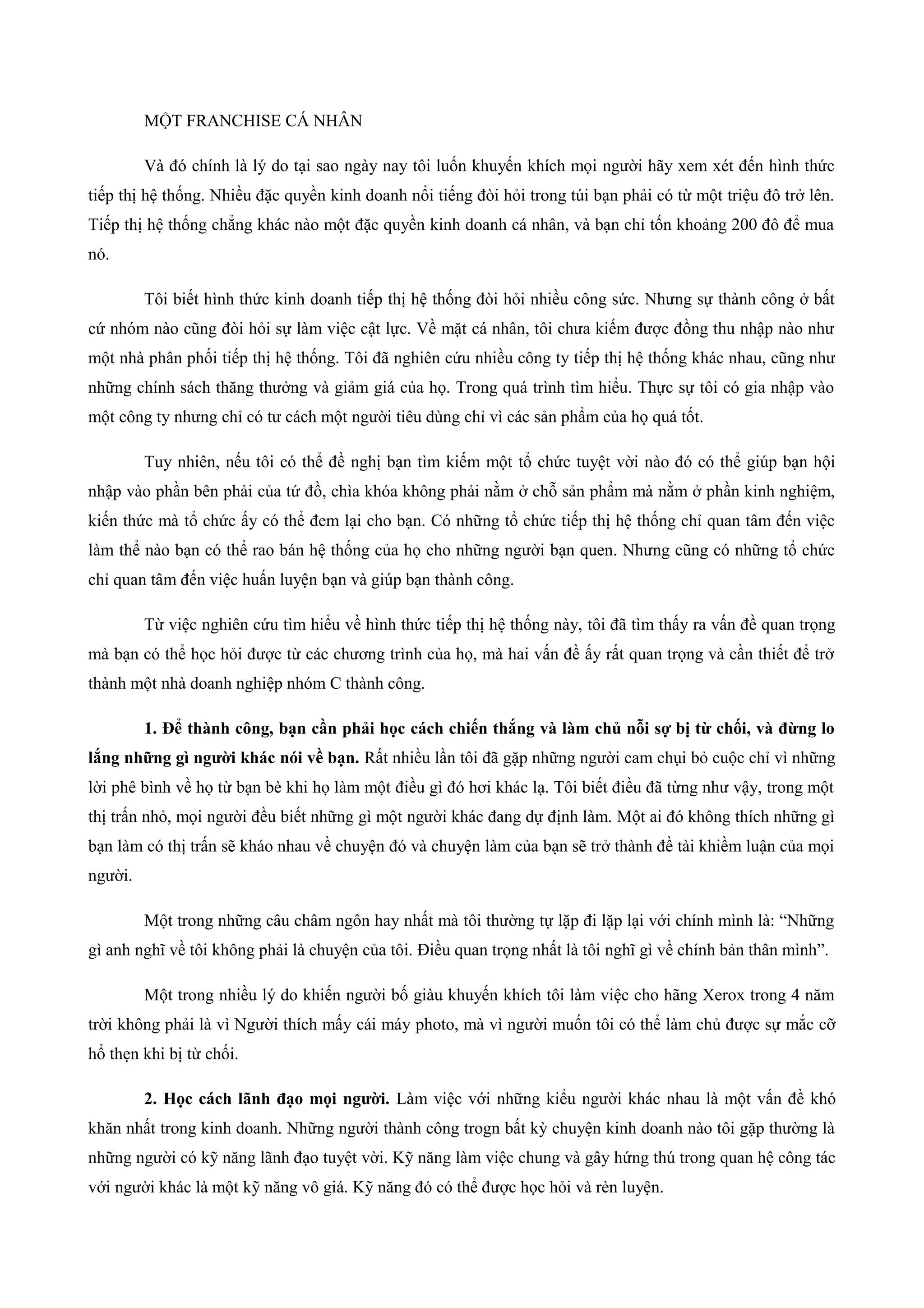 MỘT FRANCHISE CÁ NHÂN
Và đó chính là lý do tại sao ngày nay tôi luốn khuyến khích mọi người hãy xem xét đến hình thức
tiếp thị hệ thống. Nhiều đặc quyền kinh doanh nổi tiếng đòi hỏi trong túi bạn phải có từ một triệu đô trở lên.
Tiếp thị hệ thống chẳng khác nào một đặc quyền kinh doanh cá nhân, và bạn chỉ tốn khoảng 200 đô để mua
nó.
Tôi biết hình thức kinh doanh tiếp thị hệ thống đòi hỏi nhiều công sức. Nhưng sự thành công ở bất
cứ nhóm nào cũng đòi hỏi sự làm việc cật lực. Về mặt cá nhân, tôi chưa kiếm được đồng thu nhập nào như
một nhà phân phối tiếp thị hệ thống. Tôi đã nghiên cứu nhiều công ty tiếp thị hệ thống khác nhau, cũng như
những chính sách thăng thưởng và giảm giá của họ. Trong quá trình tìm hiểu. Thực sự tôi có gia nhập vào
một công ty nhưng chỉ có tư cách một người tiêu dùng chỉ vì các sản phẩm của họ quá tốt.
Tuy nhiên, nếu tôi có thể đề nghị bạn tìm kiếm một tổ chức tuyệt vời nào đó có thể giúp bạn hội
nhập vào phần bên phải của tứ đồ, chìa khóa không phải nằm ở chỗ sản phẩm mà nằm ở phần kinh nghiệm,
kiến thức mà tổ chức ấy có thể đem lại cho bạn. Có những tổ chức tiếp thị hệ thống chỉ quan tâm đến việc
làm thể nào bạn có thể rao bán hệ thống của họ cho những người bạn quen. Nhưng cũng có những tổ chức
chỉ quan tâm đến việc huấn luyện bạn và giúp bạn thành công.
Từ việc nghiên cứu tìm hiểu về hình thức tiếp thị hệ thống này, tôi đã tìm thấy ra vấn đề quan trọng
mà bạn có thể học hỏi được từ các chương trình của họ, mà hai vấn đề ấy rất quan trọng và cần thiết để trở
thành một nhà doanh nghiệp nhóm C thành công.
1. Để thành công, bạn cần phải học cách chiến thắng và làm chủ nỗi sợ bị từ chối, và đừng lo
lắng những gì người khác nói về bạn. Rất nhiều lần tôi đã gặp những người cam chụi bỏ cuộc chỉ vì những
lời phê bình về họ từ bạn bè khi họ làm một điều gì đó hơi khác lạ. Tôi biết điều đã từng như vậy, trong một
thị trấn nhỏ, mọi người đều biết những gì một người khác đang dự định làm. Một ai đó không thích những gì
bạn làm có thị trấn sẽ kháo nhau về chuyện đó và chuyện làm của bạn sẽ trở thành đề tài khiềm luận của mọi
người.
Một trong những câu châm ngôn hay nhất mà tôi thường tự lặp đi lặp lại với chính mình là: “Những
gì anh nghĩ về tôi không phải là chuyện của tôi. Điều quan trọng nhất là tôi nghĩ gì về chính bản thân mình”.
Một trong nhiều lý do khiến người bố giàu khuyến khích tôi làm việc cho hãng Xerox trong 4 năm
trời không phải là vì Người thích mấy cái máy photo, mà vì người muốn tôi có thể làm chủ được sự mắc cỡ
hổ thẹn khi bị từ chối.
2. Học cách lãnh đạo mọi người. Làm việc với những kiểu người khác nhau là một vấn đề khó
khăn nhất trong kinh doanh. Những người thành công trogn bất kỳ chuyện kinh doanh nào tôi gặp thường là
những người có kỹ năng lãnh đạo tuyệt vời. Kỹ năng làm việc chung và gây hứng thú trong quan hệ công tác
với người khác là một kỹ năng vô giá. Kỹ năng đó có thể được học hỏi và rèn luyện.
 
