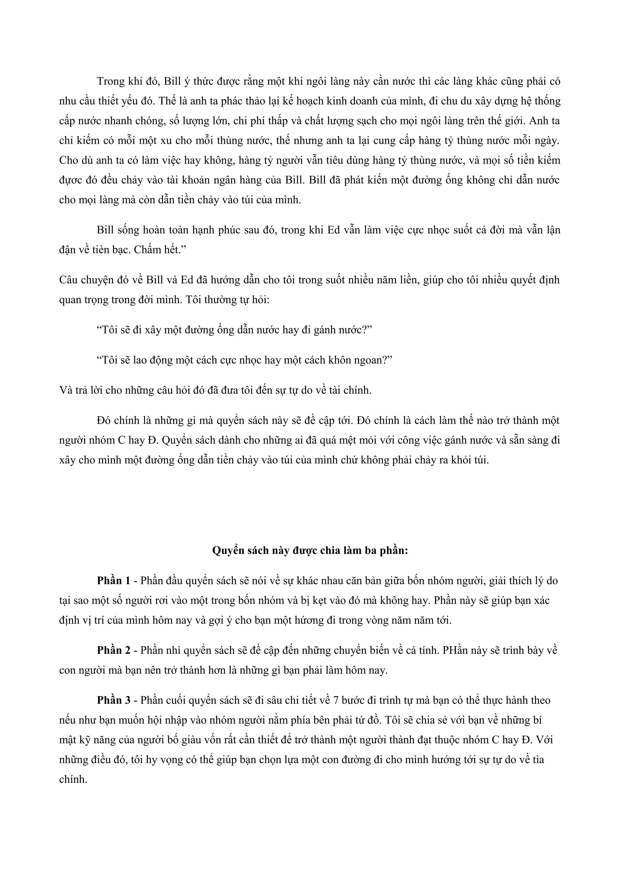 Trong khi đó, Bill ý thức được rằng một khi ngôi làng này cần nước thì các làng khác cũng phải có
nhu cầu thiết yếu đó. Thế là anh ta phác thảo lại kế hoạch kinh doanh của mình, đi chu du xây dựng hệ thống
cấp nước nhanh chóng, số lượng lớn, chi phí thấp và chất lượng sạch cho mọi ngôi làng trên thế giới. Anh ta
chỉ kiếm có mỗi một xu cho mỗi thùng nước, thế nhưng anh ta lại cung cấp hàng tỷ thùng nước mỗi ngày.
Cho dù anh ta có làm việc hay không, hàng tỷ người vẫn tiêu dùng hàng tỷ thùng nước, và mọi số tiền kiếm
đựơc đó đều chảy vào tài khoản ngân hàng của Bill. Bill đã phát kiến một đường ống không chỉ dẫn nước
cho mọi làng mà còn dẫn tiền chảy vào túi của mình.
Bill sống hoàn toàn hạnh phúc sau đó, trong khi Ed vẫn làm việc cực nhọc suốt cả đời mà vẫn lận
đận về tièn bạc. Chấm hết.”
Câu chuyện đó về Bill và Ed đã hướng dẫn cho tôi trong suốt nhiều năm liền, giúp cho tôi nhiều quyết định
quan trọng trong đời mình. Tôi thường tự hỏi:
“Tôi sẽ đi xây một đường ống dẫn nước hay đi gánh nước?”
“Tôi sẽ lao động một cách cực nhọc hay một cách khôn ngoan?”
Và trả lời cho những câu hỏi đó đã đưa tôi đến sự tự do về tài chính.
Đó chính là những gì mà quyển sách này sẽ đề cập tới. Đó chính là cách làm thế nào trở thành một
người nhóm C hay Đ. Quyển sách dành cho những ai đã quá mệt mỏi với công việc gánh nước và sẵn sàng đi
xây cho mình một đường ống dẫn tiền chảy vào túi của mình chứ không phải chảy ra khỏi túi.
Quyển sách này được chia làm ba phần:
Phần 1 - Phần đầu quyển sách sẽ nói về sự khác nhau căn bản giữa bốn nhóm người, giải thích lý do
tại sao một số người rơi vào một trong bốn nhóm và bị kẹt vào đó mà không hay. Phần này sẽ giúp bạn xác
định vị trí của mình hôm nay và gợi ý cho bạn một hứơng đi trong vòng năm năm tới.
Phần 2 - Phần nhì quyển sách sẽ đề cập đến những chuyển biến về cá tính. PHần này sẽ trình bày về
con người mà bạn nên trở thành hơn là những gì bạn phải làm hôm nay.
Phần 3 - Phần cuối quyển sách sẽ đi sâu chi tiết về 7 bước đi trình tự mà bạn có thể thực hành theo
nếu như bạn muốn hội nhập vào nhóm người nằm phía bên phải tứ đồ. Tôi sẽ chia sẻ với bạn về những bí
mật kỹ năng của người bố giàu vốn rất cần thiết để trở thành một người thành đạt thuộc nhóm C hay Đ. Với
những điều đó, tôi hy vọng có thể giúp bạn chọn lựa một con đường đi cho mình hướng tới sự tự do về tìa
chính.
 