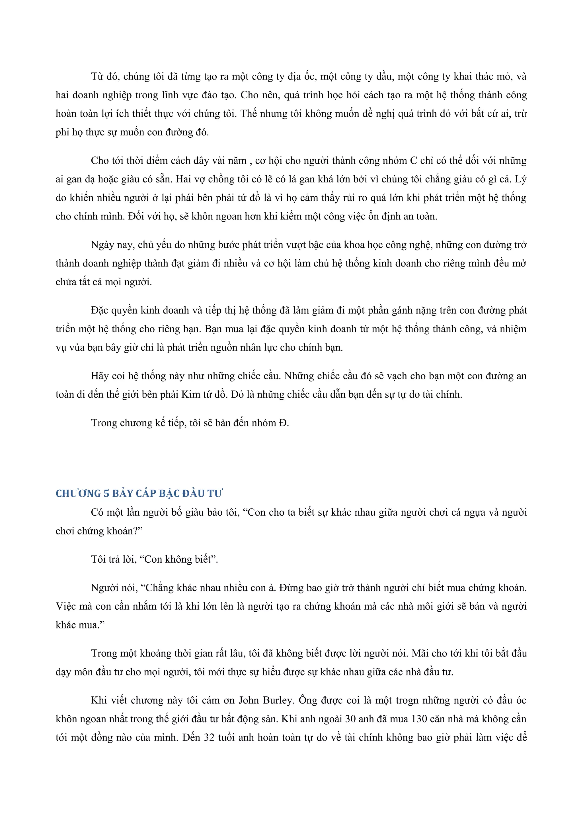 Từ đó, chúng tôi đã từng tạo ra một công ty địa ốc, một công ty dầu, một công ty khai thác mỏ, và
hai doanh nghiệp trong lĩnh vực đào tạo. Cho nên, quá trình học hỏi cách tạo ra một hệ thống thành công
hoàn toàn lợi ích thiết thực với chúng tôi. Thế nhưng tôi không muốn đề nghị quá trình đó với bất cứ ai, trừ
phi họ thực sự muốn con đường đó.
Cho tới thời điểm cách đây vài năm , cơ hội cho người thành công nhóm C chỉ có thể đối với những
ai gan dạ hoặc giàu có sẵn. Hai vợ chồng tôi có lẽ có lá gan khá lớn bởi vì chúng tôi chẳng giàu có gì cả. Lý
do khiến nhiều người ở lại phái bên phải tứ đồ là vì họ cảm thấy rủi ro quá lớn khi phát triển một hệ thống
cho chính mình. Đối với họ, sẽ khôn ngoan hơn khi kiếm một công việc ổn định an toàn.
Ngày nay, chủ yếu do những bước phát triển vượt bậc của khoa học công nghệ, những con đường trở
thành doanh nghiệp thành đạt giảm đi nhiều và cơ hội làm chủ hệ thống kinh doanh cho riêng mình đều mở
chửa tất cả mọi người.
Đặc quyền kinh doanh và tiếp thị hệ thống đã làm giảm đi một phần gánh nặng trên con đường phát
triển một hệ thống cho riêng bạn. Bạn mua lại đặc quyền kinh doanh từ một hệ thống thành công, và nhiệm
vụ vủa bạn bây giờ chỉ là phát triển nguồn nhân lực cho chính bạn.
Hãy coi hệ thống này như những chiếc cầu. Những chiếc cầu đó sẽ vạch cho bạn một con đường an
toàn đi đến thế giới bên phải Kim tứ đồ. Đó là những chiếc cầu dẫn bạn đến sự tự do tài chính.
Trong chương kế tiếp, tôi sẽ bàn đến nhóm Đ.
CHƯƠNG 5 BẢY CẤP BẬC ĐẦU TƯ
Có một lần người bố giàu bảo tôi, “Con cho ta biết sự khác nhau giữa người chơi cá ngựa và người
chơi chứng khoán?”
Tôi trả lời, “Con không biết”.
Người nói, “Chẳng khác nhau nhiều con à. Đừng bao giờ trở thành người chỉ biết mua chứng khoán.
Việc mà con cần nhắm tới là khi lớn lên là người tạo ra chứng khoán mà các nhà môi giới sẽ bán và người
khác mua.”
Trong một khoảng thời gian rất lâu, tôi đã không biết được lời người nói. Mãi cho tới khi tôi bắt đầu
dạy môn đầu tư cho mọi người, tôi mới thực sự hiểu được sự khác nhau giữa các nhà đầu tư.
Khi viết chương này tôi cám ơn John Burley. Ông được coi là một trogn những người có đầu óc
khôn ngoan nhất trong thế giới đầu tư bất động sản. Khi anh ngoài 30 anh đã mua 130 căn nhà mà không cần
tới một đồng nào của mình. Đến 32 tuổi anh hoàn toàn tự do về tài chính không bao giờ phải làm việc để
 
