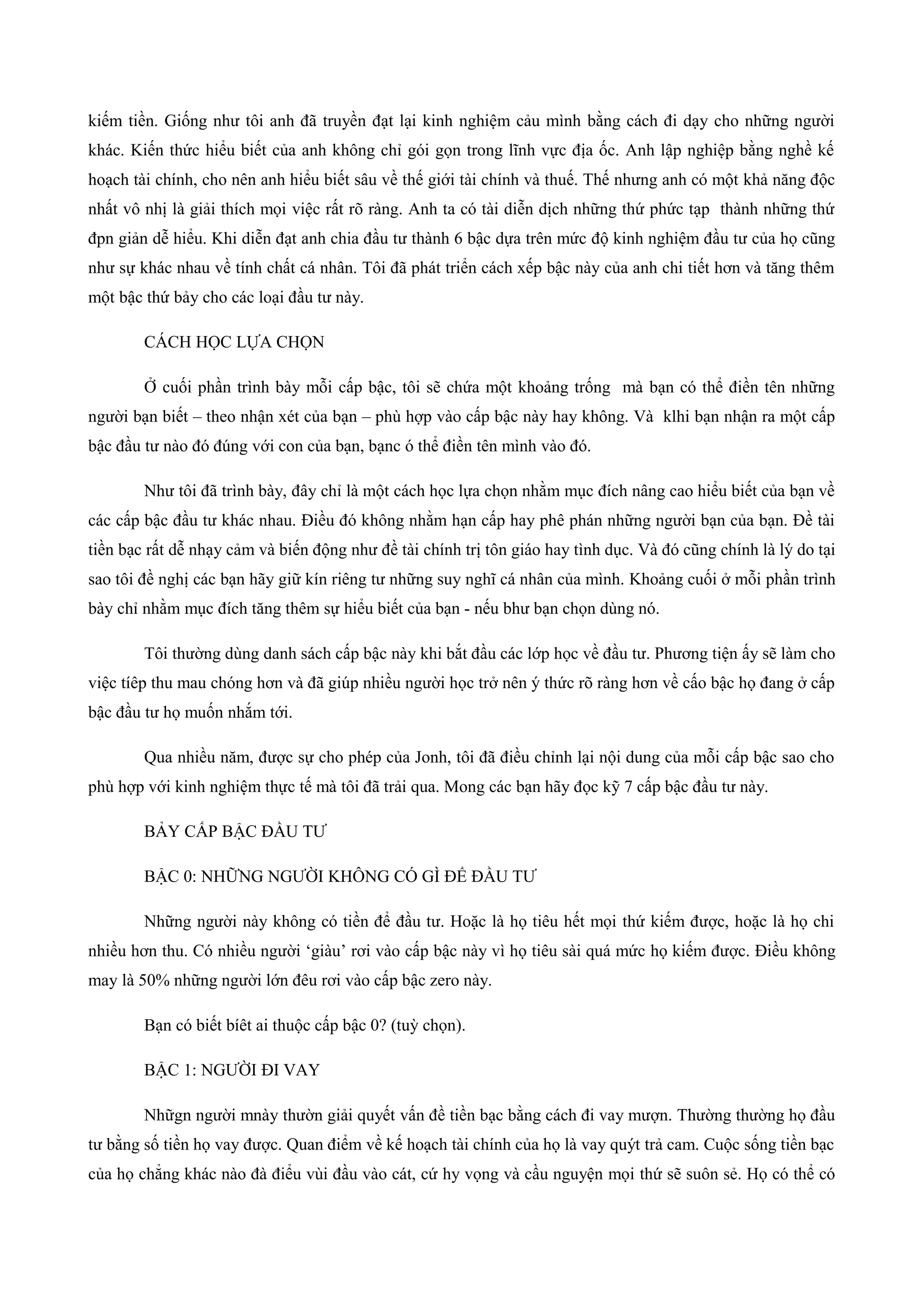 kiếm tiền. Giống như tôi anh đã truyền đạt lại kinh nghiệm cảu mình bằng cách đi dạy cho những người
khác. Kiến thức hiểu biết của anh không chỉ gói gọn trong lĩnh vực địa ốc. Anh lập nghiệp bằng nghề kế
hoạch tài chính, cho nên anh hiểu biết sâu về thế giới tài chính và thuế. Thế nhưng anh có một khả năng độc
nhất vô nhị là giải thích mọi việc rất rõ ràng. Anh ta có tài diễn dịch những thứ phức tạp thành những thứ
đpn giản dễ hiểu. Khi diễn đạt anh chia đầu tư thành 6 bậc dựa trên mức độ kinh nghiệm đầu tư của họ cũng
như sự khác nhau về tính chất cá nhân. Tôi đã phát triển cách xếp bậc này của anh chi tiết hơn và tăng thêm
một bậc thứ bảy cho các loại đầu tư này.
CÁCH HỌC LỰA CHỌN
Ở cuối phần trình bày mỗi cấp bậc, tôi sẽ chứa một khoảng trống mà bạn có thể điền tên những
người bạn biết – theo nhận xét của bạn – phù hợp vào cấp bậc này hay không. Và klhi bạn nhận ra một cấp
bậc đầu tư nào đó đúng với con của bạn, bạnc ó thể điền tên mình vào đó.
Như tôi đã trình bày, đây chỉ là một cách học lựa chọn nhằm mục đích nâng cao hiểu biết của bạn về
các cấp bậc đầu tư khác nhau. Điều đó không nhằm hạn cấp hay phê phán những người bạn của bạn. Đề tài
tiền bạc rất dễ nhạy cảm và biến động như đề tài chính trị tôn giáo hay tình dục. Và đó cũng chính là lý do tại
sao tôi đề nghị các bạn hãy giữ kín riêng tư những suy nghĩ cá nhân của mình. Khoảng cuối ở mỗi phần trình
bày chỉ nhằm mục đích tăng thêm sự hiểu biết của bạn - nếu bhư bạn chọn dùng nó.
Tôi thường dùng danh sách cấp bậc này khi bắt đầu các lớp học về đầu tư. Phương tiện ấy sẽ làm cho
việc tíêp thu mau chóng hơn và đã giúp nhiều người học trở nên ý thức rõ ràng hơn về cấo bậc họ đang ở cấp
bậc đầu tư họ muốn nhắm tới.
Qua nhiều năm, được sự cho phép của Jonh, tôi đã điều chỉnh lại nội dung của mỗi cấp bậc sao cho
phù hợp với kinh nghiệm thực tế mà tôi đã trải qua. Mong các bạn hãy đọc kỹ 7 cấp bậc đầu tư này.
BẢY CẤP BẬC ĐẦU TƯ
BẬC 0: NHỮNG NGƯỜI KHÔNG CÓ GÌ ĐỂ ĐẦU TƯ
Những người này không có tiền để đầu tư. Hoặc là họ tiêu hết mọi thứ kiếm được, hoặc là họ chi
nhiều hơn thu. Có nhiều người ‘giàu’ rơi vào cấp bậc này vì họ tiêu sài quá mức họ kiếm được. Điều không
may là 50% những người lớn đêu rơi vào cấp bậc zero này.
Bạn có biết bíêt ai thuộc cấp bậc 0? (tuỳ chọn).
BẬC 1: NGƯỜI ĐI VAY
Nhữgn người mnày thườn giải quyết vấn đề tiền bạc bằng cách đi vay mượn. Thường thường họ đầu
tư bằng số tiền họ vay được. Quan điểm về kế hoạch tài chính của họ là vay quýt trả cam. Cuộc sống tiền bạc
của họ chẳng khác nào đà điểu vùi đầu vào cát, cứ hy vọng và cầu nguyện mọi thứ sẽ suôn sẻ. Họ có thể có
 