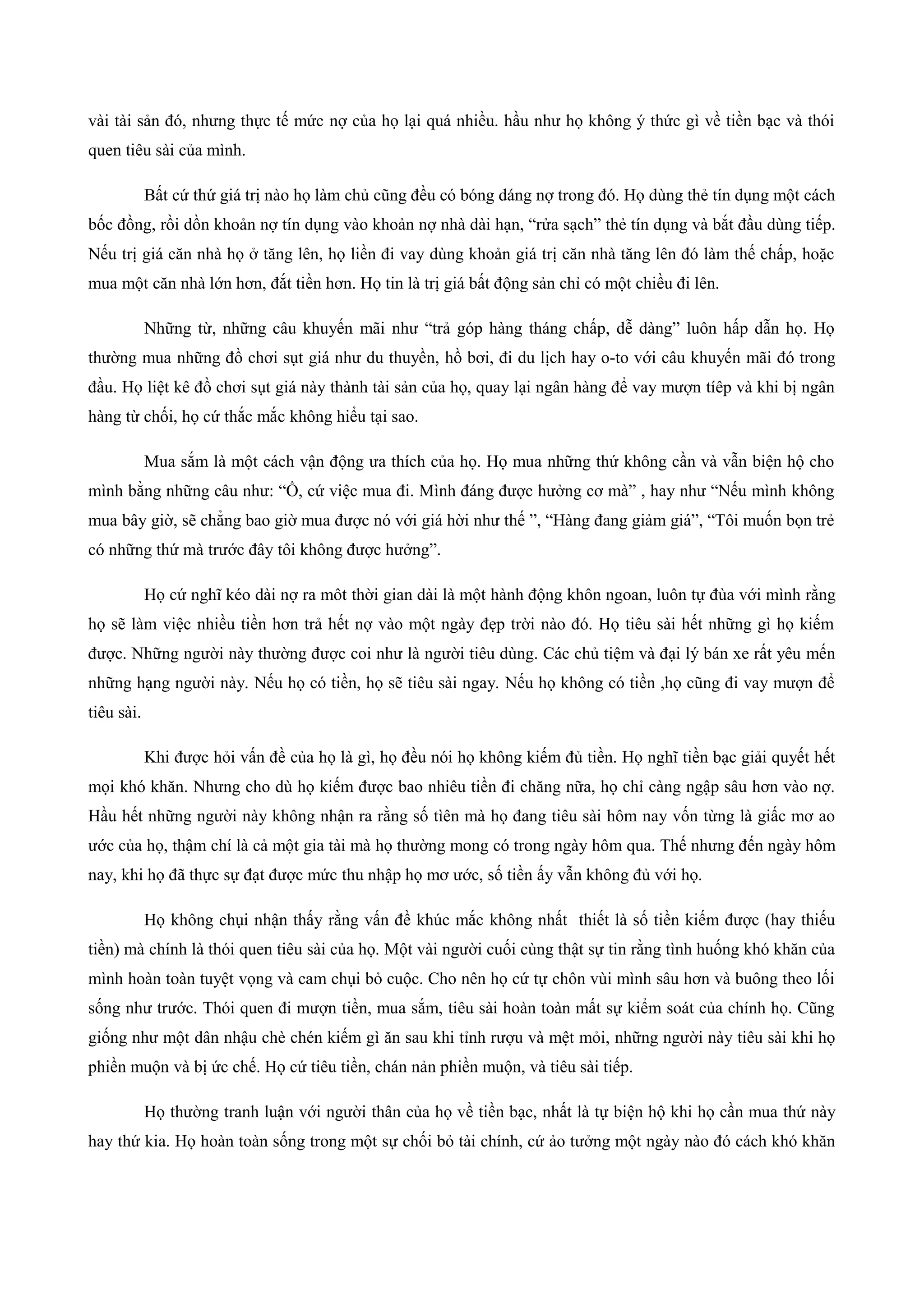 vài tài sản đó, nhưng thực tế mức nợ của họ lại quá nhiều. hầu như họ không ý thức gì về tiền bạc và thói
quen tiêu sài của mình.
Bất cứ thứ giá trị nào họ làm chủ cũng đều có bóng dáng nợ trong đó. Họ dùng thẻ tín dụng một cách
bốc đồng, rồi dồn khoản nợ tín dụng vào khoản nợ nhà dài hạn, “rửa sạch” thẻ tín dụng và bắt đầu dùng tiếp.
Nếu trị giá căn nhà họ ở tăng lên, họ liền đi vay dùng khoản giá trị căn nhà tăng lên đó làm thế chấp, hoặc
mua một căn nhà lớn hơn, đắt tiền hơn. Họ tin là trị giá bất động sản chỉ có một chiều đi lên.
Những từ, những câu khuyến mãi như “trả góp hàng tháng chấp, dễ dàng” luôn hấp dẫn họ. Họ
thường mua những đồ chơi sụt giá như du thuyền, hồ bơi, đi du lịch hay o-to với câu khuyến mãi đó trong
đầu. Họ liệt kê đồ chơi sụt giá này thành tài sản của họ, quay lại ngân hàng để vay mượn tíêp và khi bị ngân
hàng từ chối, họ cứ thắc mắc không hiểu tại sao.
Mua sắm là một cách vận động ưa thích của họ. Họ mua những thứ không cần và vẫn biện hộ cho
mình bằng những câu như: “Ồ, cứ việc mua đi. Mình đáng được hưởng cơ mà” , hay như “Nếu mình không
mua bây giờ, sẽ chẳng bao giờ mua được nó với giá hời như thế ”, “Hàng đang giảm giá”, “Tôi muốn bọn trẻ
có những thứ mà trước đây tôi không được hưởng”.
Họ cứ nghĩ kéo dài nợ ra môt thời gian dài là một hành động khôn ngoan, luôn tự đùa với mình rằng
họ sẽ làm việc nhiều tiền hơn trả hết nợ vào một ngày đẹp trời nào đó. Họ tiêu sài hết những gì họ kiếm
được. Những người này thường được coi như là người tiêu dùng. Các chủ tiệm và đại lý bán xe rất yêu mến
những hạng người này. Nếu họ có tiền, họ sẽ tiêu sài ngay. Nếu họ không có tiền ,họ cũng đi vay mượn để
tiêu sài.
Khi được hỏi vấn đề của họ là gì, họ đều nói họ không kiếm đủ tiền. Họ nghĩ tiền bạc giải quyết hết
mọi khó khăn. Nhưng cho dù họ kiếm được bao nhiêu tiền đi chăng nữa, họ chỉ càng ngập sâu hơn vào nợ.
Hầu hết những người này không nhận ra rằng số tìên mà họ đang tiêu sài hôm nay vốn từng là giấc mơ ao
ước của họ, thậm chí là cả một gia tài mà họ thường mong có trong ngày hôm qua. Thế nhưng đến ngày hôm
nay, khi họ đã thực sự đạt được mức thu nhập họ mơ ước, số tiền ấy vẫn không đủ với họ.
Họ không chụi nhận thấy rằng vấn đề khúc mắc không nhất thiết là số tiền kiếm được (hay thiếu
tiền) mà chính là thói quen tiêu sài của họ. Một vài người cuối cùng thật sự tin rằng tình huống khó khăn của
mình hoàn toàn tuyệt vọng và cam chụi bỏ cuộc. Cho nên họ cứ tự chôn vùi mình sâu hơn và buông theo lối
sống như trước. Thói quen đi mượn tiền, mua sắm, tiêu sài hoàn toàn mất sự kiểm soát của chính họ. Cũng
giống như một dân nhậu chè chén kiếm gì ăn sau khi tỉnh rượu và mệt mỏi, những người này tiêu sài khi họ
phiền muộn và bị ức chế. Họ cứ tiêu tiền, chán nản phiền muộn, và tiêu sài tiếp.
Họ thường tranh luận với người thân của họ về tiền bạc, nhất là tự biện hộ khi họ cần mua thứ này
hay thứ kia. Họ hoàn toàn sống trong một sự chối bỏ tài chính, cứ ảo tưởng một ngày nào đó cách khó khăn
 