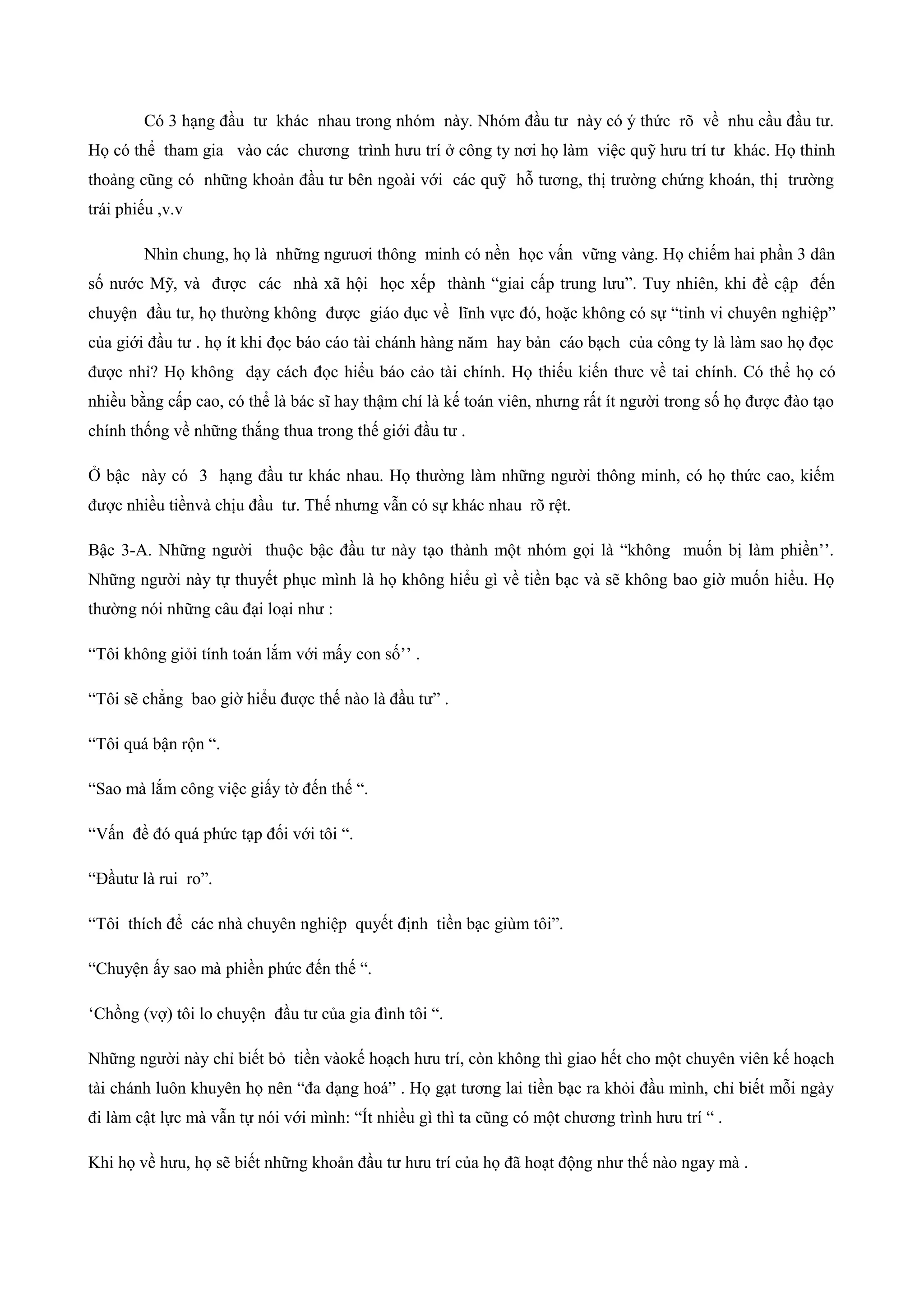 Có 3 hạng đầu tư khác nhau trong nhóm này. Nhóm đầu tư này có ý thức rõ về nhu cầu đầu tư.
Họ có thể tham gia vào các chương trình hưu trí ở công ty nơi họ làm việc quỹ hưu trí tư khác. Họ thỉnh
thoảng cũng có những khoản đầu tư bên ngoài với các quỹ hỗ tương, thị trường chứng khoán, thị trường
trái phiếu ,v.v
Nhìn chung, họ là những ngưuơi thông minh có nền học vấn vững vàng. Họ chiếm hai phần 3 dân
số nước Mỹ, và được các nhà xã hội học xếp thành “giai cấp trung lưu”. Tuy nhiên, khi đề cập đến
chuyện đầu tư, họ thường không được giáo dục về lĩnh vực đó, hoặc không có sự “tinh vi chuyên nghiệp”
của giới đầu tư . họ ít khi đọc báo cáo tài chánh hàng năm hay bản cáo bạch của công ty là làm sao họ đọc
được nhỉ? Họ không dạy cách đọc hiểu báo cảo tài chính. Họ thiếu kiến thưc về tai chính. Có thể họ có
nhiều bằng cấp cao, có thể là bác sĩ hay thậm chí là kế toán viên, nhưng rất ít người trong số họ được đào tạo
chính thống về những thắng thua trong thế giới đầu tư .
Ở bậc này có 3 hạng đầu tư khác nhau. Họ thường làm những người thông minh, có họ thức cao, kiếm
được nhiều tiềnvà chịu đầu tư. Thế nhưng vẫn có sự khác nhau rõ rệt.
Bậc 3-A. Những người thuộc bậc đầu tư này tạo thành một nhóm gọi là “không muốn bị làm phiền’’.
Những người này tự thuyết phục mình là họ không hiểu gì về tiền bạc và sẽ không bao giờ muốn hiểu. Họ
thường nói những câu đại loại như :
“Tôi không giỏi tính toán lắm với mấy con số’’ .
“Tôi sẽ chẳng bao giờ hiểu được thế nào là đầu tư” .
“Tôi quá bận rộn “.
“Sao mà lắm công việc giấy tờ đến thế “.
“Vấn đề đó quá phức tạp đối với tôi “.
“Đầutư là rui ro”.
“Tôi thích để các nhà chuyên nghiệp quyết định tiền bạc giùm tôi”.
“Chuyện ấy sao mà phiền phức đến thế “.
‘Chồng (vợ) tôi lo chuyện đầu tư của gia đình tôi “.
Những người này chỉ biết bỏ tiền vàokế hoạch hưu trí, còn không thì giao hết cho một chuyên viên kế hoạch
tài chánh luôn khuyên họ nên “đa dạng hoá” . Họ gạt tương lai tiền bạc ra khỏi đầu mình, chỉ biết mỗi ngày
đi làm cật lực mà vẫn tự nói với mình: “Ít nhiều gì thì ta cũng có một chương trình hưu trí “ .
Khi họ về hưu, họ sẽ biết những khoản đầu tư hưu trí của họ đã hoạt động như thế nào ngay mà .
 