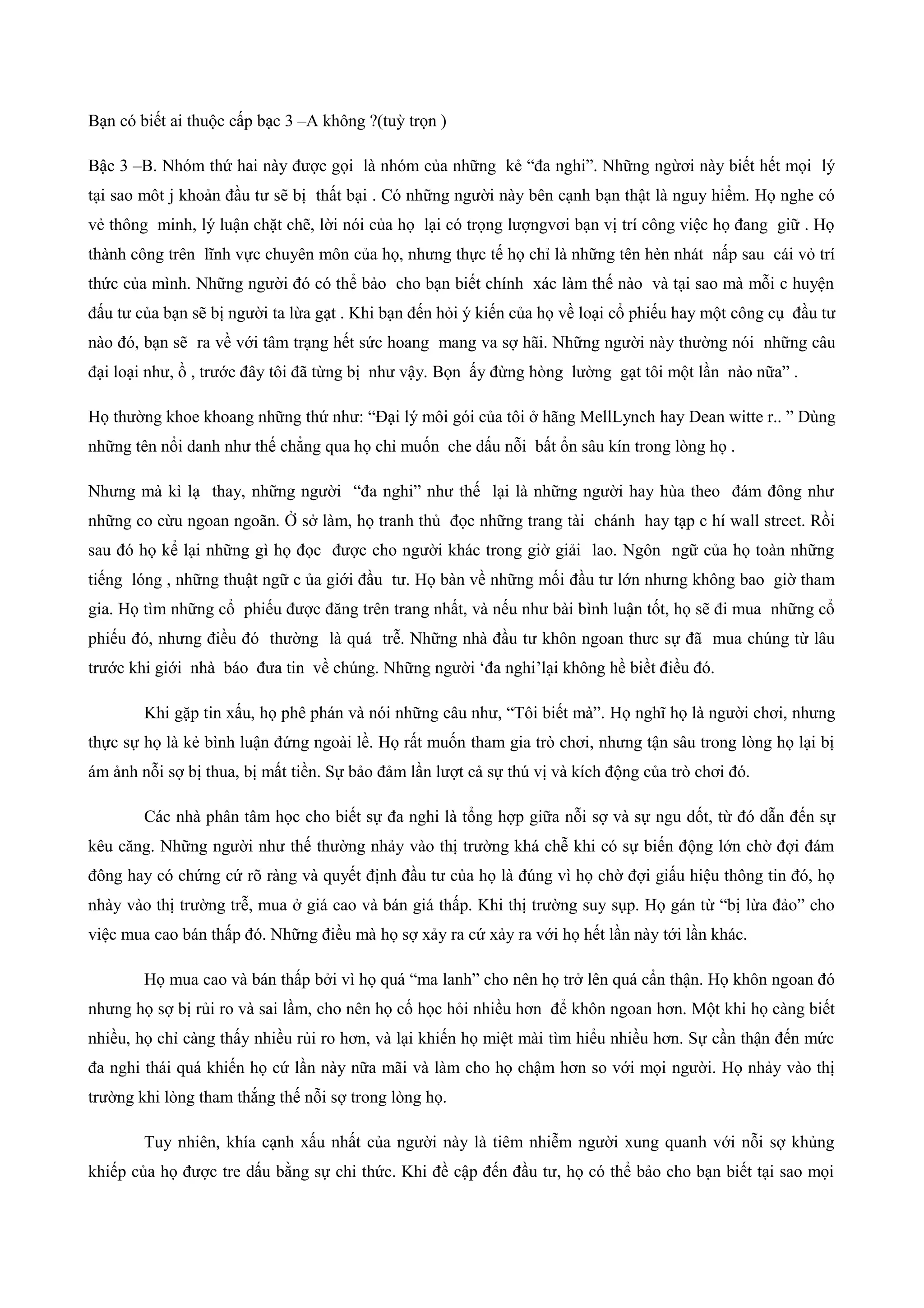 Bạn có biết ai thuộc cấp bạc 3 –A không ?(tuỳ trọn )
Bậc 3 –B. Nhóm thứ hai này được gọi là nhóm của những kẻ “đa nghi”. Những ngừơi này biết hết mọi lý
tại sao môt j khoản đầu tư sẽ bị thất bại . Có những người này bên cạnh bạn thật là nguy hiểm. Họ nghe có
vẻ thông minh, lý luận chặt chẽ, lời nói của họ lại có trọng lượngvơi bạn vị trí công việc họ đang giữ . Họ
thành công trên lĩnh vực chuyên môn của họ, nhưng thực tế họ chỉ là những tên hèn nhát nấp sau cái vỏ trí
thức của mình. Những người đó có thể bảo cho bạn biết chính xác làm thế nào và tại sao mà mỗi c huyện
đấu tư của bạn sẽ bị người ta lừa gạt . Khi bạn đến hỏi ý kiến của họ về loại cổ phiếu hay một công cụ đầu tư
nào đó, bạn sẽ ra về với tâm trạng hết sức hoang mang va sợ hãi. Những người này thường nói những câu
đại loại như, ồ , trước đây tôi đã từng bị như vậy. Bọn ấy đừng hòng lường gạt tôi một lần nào nữa” .
Họ thường khoe khoang những thứ như: “Đại lý môi gói của tôi ở hãng MellLynch hay Dean witte r.. ” Dùng
những tên nổi danh như thế chẳng qua họ chỉ muốn che dấu nỗi bất ổn sâu kín trong lòng họ .
Nhưng mà kì lạ thay, những người “đa nghi” như thế lại là những người hay hùa theo đám đông như
những co cừu ngoan ngoãn. Ở sở làm, họ tranh thủ đọc những trang tài chánh hay tạp c hí wall street. Rồi
sau đó họ kể lại những gì họ đọc được cho người khác trong giờ giải lao. Ngôn ngữ của họ toàn những
tiếng lóng , những thuật ngữ c ủa giới đầu tư. Họ bàn về những mối đầu tư lớn nhưng không bao giờ tham
gia. Họ tìm những cổ phiếu được đăng trên trang nhất, và nếu như bài bình luận tốt, họ sẽ đi mua những cổ
phiếu đó, nhưng điều đó thường là quá trễ. Những nhà đầu tư khôn ngoan thưc sự đã mua chúng từ lâu
trước khi giới nhà báo đưa tin về chúng. Những người ‘đa nghi’lại không hề biềt điều đó.
Khi gặp tin xấu, họ phê phán và nói những câu như, “Tôi biết mà”. Họ nghĩ họ là người chơi, nhưng
thực sự họ là kẻ bình luận đứng ngoài lề. Họ rất muốn tham gia trò chơi, nhưng tận sâu trong lòng họ lại bị
ám ảnh nỗi sợ bị thua, bị mất tiền. Sự bảo đảm lần lượt cả sự thú vị và kích động của trò chơi đó.
Các nhà phân tâm học cho biết sự đa nghi là tổng hợp giữa nỗi sợ và sự ngu dốt, từ đó dẫn đến sự
kêu căng. Những người như thế thường nhảy vào thị trường khá chễ khi có sự biến động lớn chờ đợi đám
đông hay có chứng cứ rõ ràng và quyết định đầu tư của họ là đúng vì họ chờ đợi giấu hiệu thông tin đó, họ
nhày vào thị trường trễ, mua ở giá cao và bán giá thấp. Khi thị trường suy sụp. Họ gán từ “bị lừa đảo” cho
việc mua cao bán thấp đó. Những điều mà họ sợ xảy ra cứ xảy ra với họ hết lần này tới lần khác.
Họ mua cao và bán thấp bởi vì họ quá “ma lanh” cho nên họ trở lên quá cẩn thận. Họ khôn ngoan đó
nhưng họ sợ bị rủi ro và sai lầm, cho nên họ cố học hỏi nhiều hơn để khôn ngoan hơn. Một khi họ càng biết
nhiều, họ chỉ càng thấy nhiều rủi ro hơn, và lại khiến họ miệt mài tìm hiểu nhiều hơn. Sự cần thận đến mức
đa nghi thái quá khiến họ cứ lần này nữa mãi và làm cho họ chậm hơn so với mọi người. Họ nhảy vào thị
trường khi lòng tham thắng thế nỗi sợ trong lòng họ.
Tuy nhiên, khía cạnh xấu nhất của người này là tiêm nhiễm người xung quanh với nỗi sợ khủng
khiếp của họ được tre dấu bằng sự chi thức. Khi đề cập đến đầu tư, họ có thể bảo cho bạn biết tại sao mọi
 