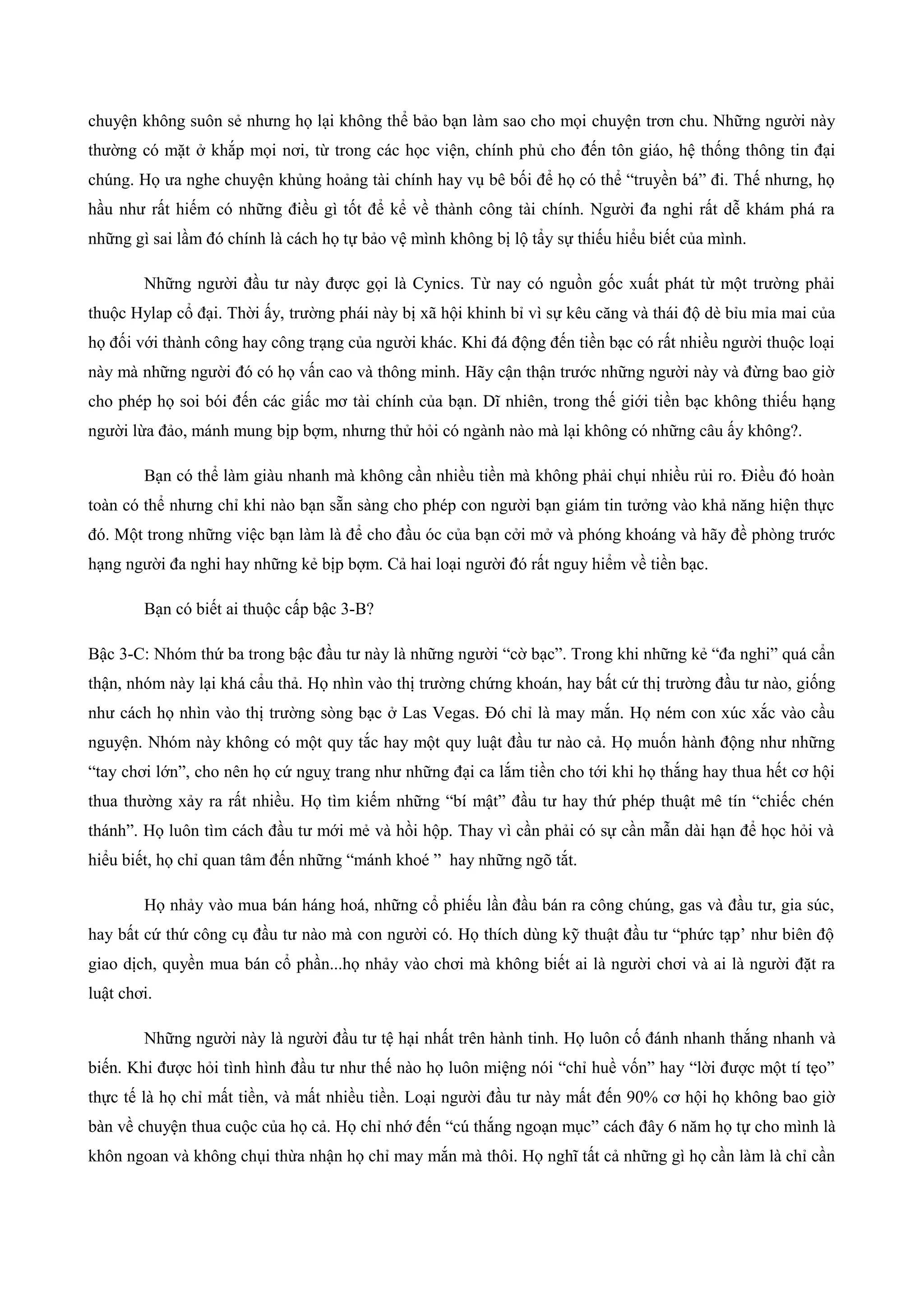 chuyện không suôn sẻ nhưng họ lại không thể bảo bạn làm sao cho mọi chuyện trơn chu. Những người này
thường có mặt ở khắp mọi nơi, từ trong các học viện, chính phủ cho đến tôn giáo, hệ thống thông tin đại
chúng. Họ ưa nghe chuyện khủng hoảng tài chính hay vụ bê bối để họ có thể “truyền bá” đi. Thế nhưng, họ
hầu như rất hiếm có những điều gì tốt để kể về thành công tài chính. Người đa nghi rất dễ khám phá ra
những gì sai lầm đó chính là cách họ tự bảo vệ mình không bị lộ tẩy sự thiếu hiểu biết của mình.
Những người đầu tư này được gọi là Cynics. Từ nay có nguồn gốc xuất phát từ một trường phải
thuộc Hylap cổ đại. Thời ấy, trường phái này bị xã hội khinh bỉ vì sự kêu căng và thái độ dè bỉu mỉa mai của
họ đối với thành công hay công trạng của người khác. Khi đá động đến tiền bạc có rất nhiều người thuộc loại
này mà những người đó có họ vấn cao và thông minh. Hãy cận thận trước những người này và đừng bao giờ
cho phép họ soi bói đến các giấc mơ tài chính của bạn. Dĩ nhiên, trong thế giới tiền bạc không thiếu hạng
người lừa đảo, mánh mung bịp bợm, nhưng thử hỏi có ngành nào mà lại không có những câu ấy không?.
Bạn có thể làm giàu nhanh mà không cần nhiều tiền mà không phải chụi nhiều rủi ro. Điều đó hoàn
toàn có thể nhưng chỉ khi nào bạn sẵn sàng cho phép con người bạn giám tin tưởng vào khả năng hiện thực
đó. Một trong những việc bạn làm là để cho đầu óc của bạn cởi mở và phóng khoáng và hãy đề phòng trước
hạng người đa nghi hay những kẻ bịp bợm. Cả hai loại người đó rất nguy hiểm về tiền bạc.
Bạn có biết ai thuộc cấp bậc 3-B?
Bậc 3-C: Nhóm thứ ba trong bậc đầu tư này là những người “cờ bạc”. Trong khi những kẻ “đa nghi” quá cẩn
thận, nhóm này lại khá cẩu thả. Họ nhìn vào thị trường chứng khoán, hay bất cứ thị trường đầu tư nào, giống
như cách họ nhìn vào thị trường sòng bạc ở Las Vegas. Đó chỉ là may mắn. Họ ném con xúc xắc vào cầu
nguyện. Nhóm này không có một quy tắc hay một quy luật đầu tư nào cả. Họ muốn hành động như những
“tay chơi lớn”, cho nên họ cứ nguỵ trang như những đại ca lắm tiền cho tới khi họ thắng hay thua hết cơ hội
thua thường xảy ra rất nhiều. Họ tìm kiếm những “bí mật” đầu tư hay thứ phép thuật mê tín “chiếc chén
thánh”. Họ luôn tìm cách đầu tư mới mẻ và hồi hộp. Thay vì cần phải có sự cần mẫn dài hạn để học hỏi và
hiểu biết, họ chỉ quan tâm đến những “mánh khoé ” hay những ngõ tắt.
Họ nhảy vào mua bán háng hoá, những cổ phiếu lần đầu bán ra công chúng, gas và đầu tư, gia súc,
hay bất cứ thứ công cụ đầu tư nào mà con người có. Họ thích dùng kỹ thuật đầu tư “phức tạp’ như biên độ
giao dịch, quyền mua bán cổ phần...họ nhảy vào chơi mà không biết ai là người chơi và ai là người đặt ra
luật chơi.
Những người này là người đầu tư tệ hại nhất trên hành tinh. Họ luôn cố đánh nhanh thắng nhanh và
biến. Khi được hỏi tình hình đầu tư như thế nào họ luôn miệng nói “chỉ huề vốn” hay “lời được một tí tẹo”
thực tế là họ chỉ mất tiền, và mất nhiều tiền. Loại người đầu tư này mất đến 90% cơ hội họ không bao giờ
bàn về chuyện thua cuộc của họ cả. Họ chỉ nhớ đến “cú thắng ngoạn mục” cách đây 6 năm họ tự cho mình là
khôn ngoan và không chụi thừa nhận họ chỉ may mắn mà thôi. Họ nghĩ tất cả những gì họ cần làm là chỉ cần
 