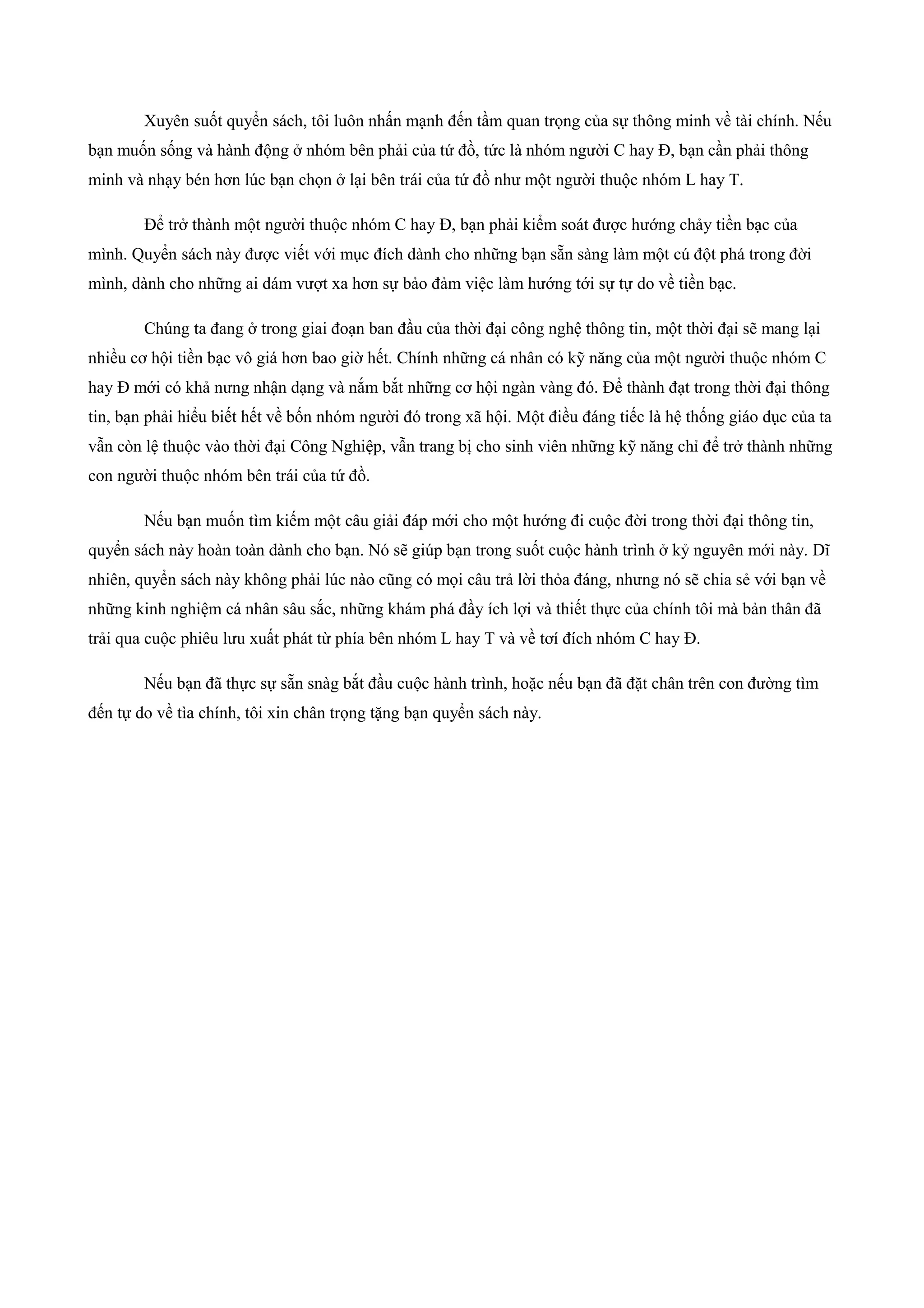 Xuyên suốt quyển sách, tôi luôn nhấn mạnh đến tầm quan trọng của sự thông minh về tài chính. Nếu
bạn muốn sống và hành động ở nhóm bên phải của tứ đồ, tức là nhóm người C hay Đ, bạn cần phải thông
minh và nhạy bén hơn lúc bạn chọn ở lại bên trái của tứ đồ như một người thuộc nhóm L hay T.
Để trở thành một người thuộc nhóm C hay Đ, bạn phải kiểm soát được hướng chảy tiền bạc của
mình. Quyển sách này được viết với mục đích dành cho những bạn sẵn sàng làm một cú đột phá trong đời
mình, dành cho những ai dám vượt xa hơn sự bảo đảm việc làm hướng tới sự tự do về tiền bạc.
Chúng ta đang ở trong giai đoạn ban đầu của thời đại công nghệ thông tin, một thời đại sẽ mang lại
nhiều cơ hội tiền bạc vô giá hơn bao giờ hết. Chính những cá nhân có kỹ năng của một người thuộc nhóm C
hay Đ mới có khả nưng nhận dạng và nắm bắt những cơ hội ngàn vàng đó. Để thành đạt trong thời đại thông
tin, bạn phải hiểu biết hết về bốn nhóm người đó trong xã hội. Một điều đáng tiếc là hệ thống giáo dục của ta
vẫn còn lệ thuộc vào thời đại Công Nghiệp, vẫn trang bị cho sinh viên những kỹ năng chỉ để trở thành những
con người thuộc nhóm bên trái của tứ đồ.
Nếu bạn muốn tìm kiếm một câu giải đáp mới cho một hướng đi cuộc đời trong thời đại thông tin,
quyển sách này hoàn toàn dành cho bạn. Nó sẽ giúp bạn trong suốt cuộc hành trình ở kỷ nguyên mới này. Dĩ
nhiên, quyển sách này không phải lúc nào cũng có mọi câu trả lời thỏa đáng, nhưng nó sẽ chia sẻ với bạn về
những kinh nghiệm cá nhân sâu sắc, những khám phá đầy ích lợi và thiết thực của chính tôi mà bản thân đã
trải qua cuộc phiêu lưu xuất phát từ phía bên nhóm L hay T và về tơí đích nhóm C hay Đ.
Nếu bạn đã thực sự sẵn snàg bắt đầu cuộc hành trình, hoặc nếu bạn đã đặt chân trên con đường tìm
đến tự do về tìa chính, tôi xin chân trọng tặng bạn quyển sách này.
 