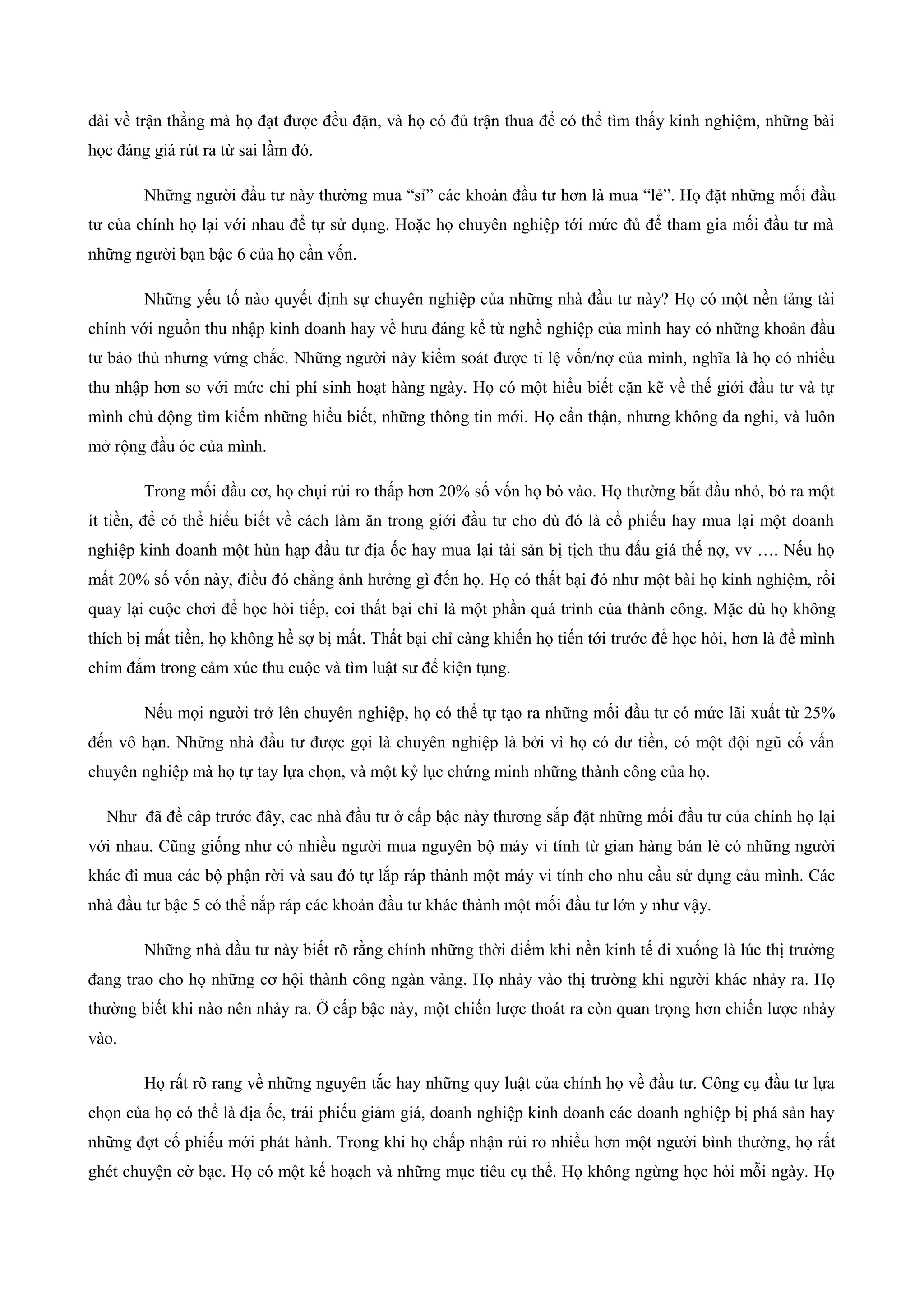 dài về trận thằng mà họ đạt được đều đặn, và họ có đủ trận thua để có thể tìm thấy kinh nghiệm, những bài
học đáng giá rút ra từ sai lầm đó.
Những người đầu tư này thường mua “sỉ” các khoản đầu tư hơn là mua “lẻ”. Họ đặt những mối đầu
tư của chính họ lại với nhau để tự sử dụng. Hoặc họ chuyên nghiệp tới mức đủ để tham gia mối đầu tư mà
những người bạn bậc 6 của họ cần vốn.
Những yếu tố nào quyết định sự chuyên nghiệp của những nhà đầu tư này? Họ có một nền tảng tài
chính với nguồn thu nhập kinh doanh hay về hưu đáng kể từ nghề nghiệp của mình hay có những khoản đầu
tư bảo thủ nhưng vứng chắc. Những người này kiểm soát được tỉ lệ vốn/nợ của mình, nghĩa là họ có nhiều
thu nhập hơn so với mức chi phí sinh hoạt hàng ngày. Họ có một hiểu biết cặn kẽ về thế giới đầu tư và tự
mình chủ động tìm kiếm những hiểu biết, những thông tin mới. Họ cẩn thận, nhưng không đa nghi, và luôn
mở rộng đầu óc của mình.
Trong mối đầu cơ, họ chụi rủi ro thấp hơn 20% số vốn họ bỏ vào. Họ thường bắt đầu nhỏ, bỏ ra một
ít tiền, để có thể hiểu biết về cách làm ăn trong giới đầu tư cho dù đó là cổ phiếu hay mua lại một doanh
nghiệp kinh doanh một hùn hạp đầu tư địa ốc hay mua lại tài sản bị tịch thu đấu giá thế nợ, vv …. Nếu họ
mất 20% số vốn này, điều đó chẳng ảnh hưởng gì đến họ. Họ có thất bại đó như một bài họ kinh nghiệm, rồi
quay lại cuộc chơi để học hỏi tiếp, coi thất bại chỉ là một phần quá trình của thành công. Mặc dù họ không
thích bị mất tiền, họ không hề sợ bị mất. Thất bại chỉ càng khiến họ tiến tới trước để học hỏi, hơn là để mình
chím đắm trong cảm xúc thu cuộc và tìm luật sư để kiện tụng.
Nếu mọi người trở lên chuyên nghiệp, họ có thể tự tạo ra những mối đầu tư có mức lãi xuất từ 25%
đến vô hạn. Những nhà đầu tư được gọi là chuyên nghiệp là bởi vì họ có dư tiền, có một đội ngũ cố vấn
chuyên nghiệp mà họ tự tay lựa chọn, và một kỷ lục chứng minh những thành công của họ.
Như đã đề câp trước đây, cac nhà đầu tư ở cấp bậc này thương sắp đặt những mối đầu tư của chính họ lại
với nhau. Cũng giống như có nhiều người mua nguyên bộ máy vi tính từ gian hàng bán lẻ có những người
khác đi mua các bộ phận rời và sau đó tự lắp ráp thành một máy vi tính cho nhu cầu sử dụng cảu mình. Các
nhà đầu tư bậc 5 có thể nắp ráp các khoản đầu tư khác thành một mối đầu tư lớn y như vậy.
Những nhà đầu tư này biết rõ rằng chính những thời điểm khi nền kinh tế đi xuống là lúc thị trường
đang trao cho họ những cơ hội thành công ngàn vàng. Họ nhảy vào thị trường khi người khác nhảy ra. Họ
thường biết khi nào nên nhảy ra. Ở cấp bậc này, một chiến lược thoát ra còn quan trọng hơn chiến lược nhảy
vào.
Họ rất rõ rang về những nguyên tắc hay những quy luật của chính họ về đầu tư. Công cụ đầu tư lựa
chọn của họ có thể là địa ốc, trái phiếu giảm giá, doanh nghiệp kinh doanh các doanh nghiệp bị phá sản hay
những đợt cố phiếu mới phát hành. Trong khi họ chấp nhận rủi ro nhiều hơn một người bình thường, họ rất
ghét chuyện cờ bạc. Họ có một kế hoạch và những mục tiêu cụ thể. Họ không ngừng học hỏi mỗi ngày. Họ
 