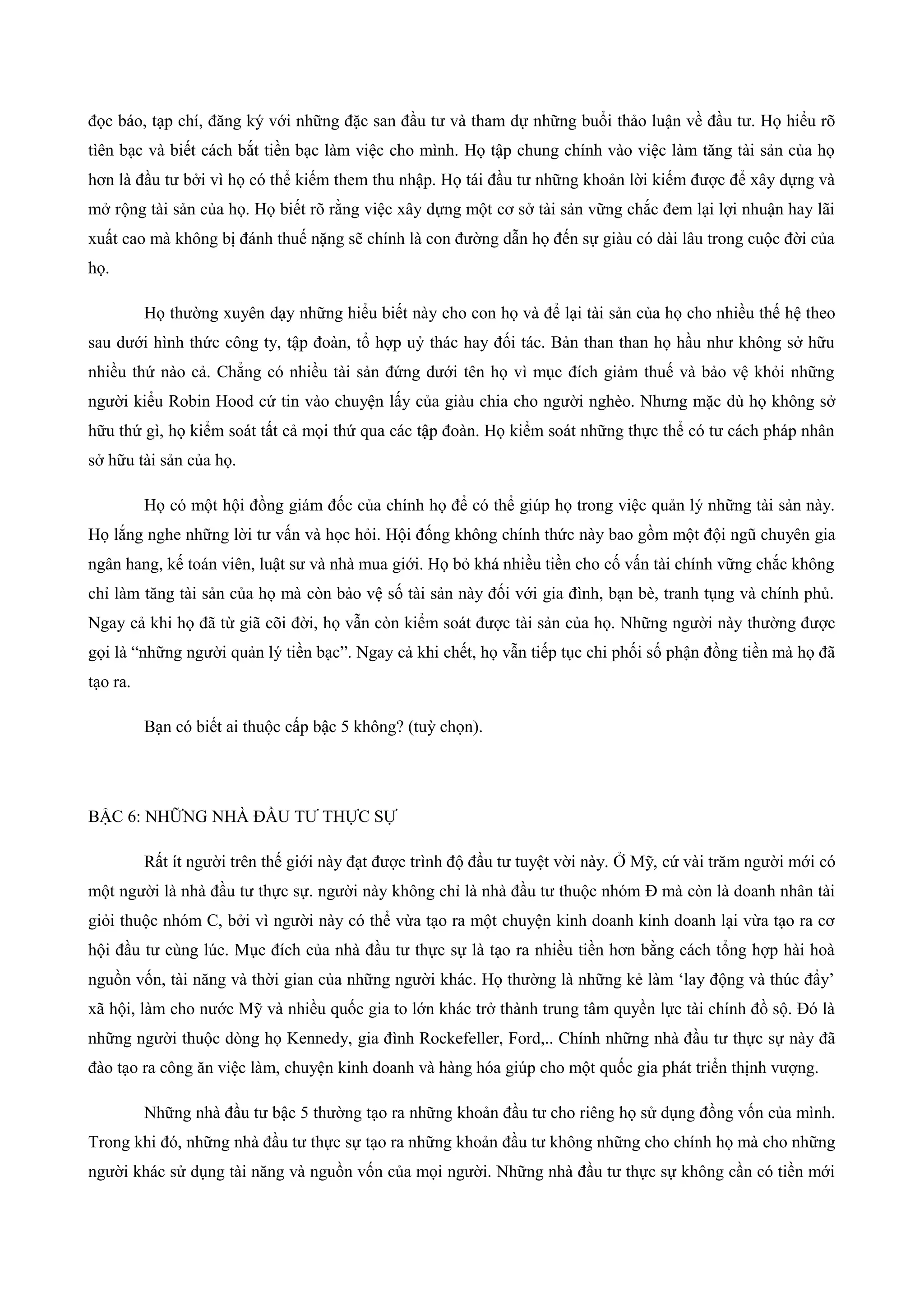 đọc báo, tạp chí, đăng ký với những đặc san đầu tư và tham dự những buổi thảo luận về đầu tư. Họ hiểu rõ
tìên bạc và biết cách bắt tiền bạc làm việc cho mình. Họ tập chung chính vào việc làm tăng tài sản của họ
hơn là đầu tư bởi vì họ có thể kiếm them thu nhập. Họ tái đầu tư những khoản lời kiếm được để xây dựng và
mở rộng tài sản của họ. Họ biết rõ rằng việc xây dựng một cơ sở tài sản vững chắc đem lại lợi nhuận hay lãi
xuất cao mà không bị đánh thuế nặng sẽ chính là con đường dẫn họ đến sự giàu có dài lâu trong cuộc đời của
họ.
Họ thường xuyên dạy những hiểu biết này cho con họ và để lại tài sản của họ cho nhiều thế hệ theo
sau dưới hình thức công ty, tập đoàn, tổ hợp uỷ thác hay đối tác. Bản than than họ hầu như không sở hữu
nhiều thứ nào cả. Chẳng có nhiều tài sản đứng dưới tên họ vì mục đích giảm thuế và bảo vệ khỏi những
người kiểu Robin Hood cứ tin vào chuyện lấy của giàu chia cho người nghèo. Nhưng mặc dù họ không sở
hữu thứ gì, họ kiểm soát tất cả mọi thứ qua các tập đoàn. Họ kiểm soát những thực thể có tư cách pháp nhân
sở hữu tài sản của họ.
Họ có một hội đồng giám đốc của chính họ để có thể giúp họ trong việc quản lý những tài sản này.
Họ lắng nghe những lời tư vấn và học hỏi. Hội đống không chính thức này bao gồm một đội ngũ chuyên gia
ngân hang, kế toán viên, luật sư và nhà mua giới. Họ bỏ khá nhiều tiền cho cố vấn tài chính vững chắc không
chỉ làm tăng tài sản của họ mà còn bảo vệ số tài sản này đối với gia đình, bạn bè, tranh tụng và chính phủ.
Ngay cả khi họ đã từ giã cõi đời, họ vẫn còn kiểm soát được tài sản của họ. Những người này thường được
gọi là “những người quản lý tiền bạc”. Ngay cả khi chết, họ vẫn tiếp tục chi phối số phận đồng tiền mà họ đã
tạo ra.
Bạn có biết ai thuộc cấp bậc 5 không? (tuỳ chọn).
BẬC 6: NHỮNG NHÀ ĐẦU TƯ THỰC SỰ
Rất ít người trên thế giới này đạt được trình độ đầu tư tuyệt vời này. Ở Mỹ, cứ vài trăm người mới có
một người là nhà đầu tư thực sự. người này không chỉ là nhà đầu tư thuộc nhóm Đ mà còn là doanh nhân tài
giỏi thuộc nhóm C, bởi vì người này có thể vừa tạo ra một chuyện kinh doanh kinh doanh lại vừa tạo ra cơ
hội đầu tư cùng lúc. Mục đích của nhà đầu tư thực sự là tạo ra nhiều tiền hơn bằng cách tổng hợp hài hoà
nguồn vốn, tài năng và thời gian của những người khác. Họ thường là những kẻ làm ‘lay động và thúc đẩy’
xã hội, làm cho nước Mỹ và nhiều quốc gia to lớn khác trở thành trung tâm quyền lực tài chính đồ sộ. Đó là
những người thuộc dòng họ Kennedy, gia đình Rockefeller, Ford,.. Chính những nhà đầu tư thực sự này đã
đào tạo ra công ăn việc làm, chuyện kinh doanh và hàng hóa giúp cho một quốc gia phát triển thịnh vượng.
Những nhà đầu tư bậc 5 thường tạo ra những khoản đầu tư cho riêng họ sử dụng đồng vốn của mình.
Trong khi đó, những nhà đầu tư thực sự tạo ra những khoản đầu tư không những cho chính họ mà cho những
người khác sử dụng tài năng và nguồn vốn của mọi người. Những nhà đầu tư thực sự không cần có tiền mới
 