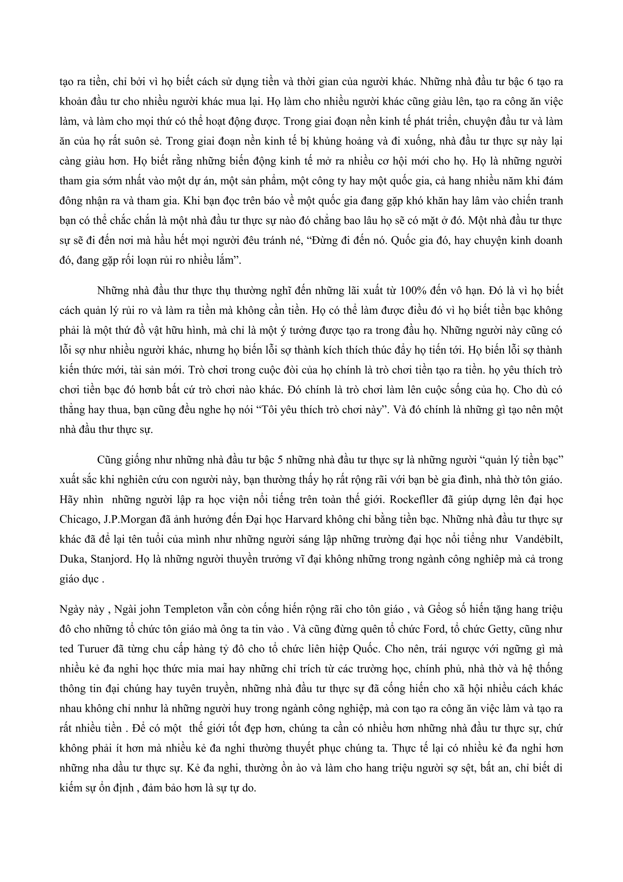 tạo ra tiền, chỉ bởi vì họ biết cách sử dụng tiền và thời gian của người khác. Những nhà đầu tư bậc 6 tạo ra
khoản đầu tư cho nhiều người khác mua lại. Họ làm cho nhiều người khác cũng giàu lên, tạo ra công ăn việc
làm, và làm cho mọi thứ có thể hoạt động được. Trong giai đoạn nền kinh tế phát triển, chuyện đầu tư và làm
ăn của họ rất suôn sẻ. Trong giai đoạn nền kinh tế bị khủng hoảng và đi xuống, nhà đầu tư thực sự này lại
càng giàu hơn. Họ biết rằng những biến động kinh tế mở ra nhiều cơ hội mới cho họ. Họ là những người
tham gia sớm nhất vào một dự án, một sản phẩm, một công ty hay một quốc gia, cả hang nhiều năm khi đám
đông nhận ra và tham gia. Khi bạn đọc trên báo về một quốc gia đang gặp khó khăn hay lâm vào chiến tranh
bạn có thể chắc chắn là một nhà đầu tư thực sự nào đó chẳng bao lâu họ sẽ có mặt ở đó. Một nhà đầu tư thực
sự sẽ đi đến nơi mà hầu hết mọi người đêu tránh né, “Đừng đi đến nó. Quốc gia đó, hay chuyện kinh doanh
đó, đang gặp rối loạn rủi ro nhiều lắm”.
Những nhà đầu thư thực thụ thường nghĩ đến những lãi xuất từ 100% đến vô hạn. Đó là vì họ biết
cách quản lý rủi ro và làm ra tiền mà không cần tiền. Họ có thể làm được điều đó vì họ biết tiền bạc không
phải là một thứ đồ vật hữu hình, mà chỉ là một ý tưởng được tạo ra trong đầu họ. Những người này cũng có
lỗi sợ như nhiều người khác, nhưng họ biến lỗi sợ thành kích thích thúc đẩy họ tiến tới. Họ biến lỗi sợ thành
kiến thức mới, tài sản mới. Trò chơi trong cuộc đòi của họ chính là trò chơi tiền tạo ra tiền. họ yêu thích trò
chơi tiền bạc đó hơnb bất cứ trò chơi nào khác. Đó chính là trò chơi làm lên cuộc sống của họ. Cho dù có
thẳng hay thua, bạn cũng đều nghe họ nói “Tôi yêu thích trò chơi này”. Và đó chính là những gì tạo nên một
nhà đầu thư thực sự.
Cũng giống như những nhà đầu tư bậc 5 những nhà đầu tư thực sự là những người “quản lý tiền bạc”
xuất sắc khi nghiên cứu con người này, bạn thường thấy họ rất rộng rãi với bạn bè gia đình, nhà thờ tôn giáo.
Hãy nhìn những người lập ra học viện nổi tiếng trên toàn thế giới. Rockefller đã giúp dựng lên đại học
Chicago, J.P.Morgan đã ảnh hưởng đến Đại học Harvard không chỉ bằng tiền bạc. Những nhà đầu tư thực sự
khác đã để lại tên tuổi của mình như những người sáng lập những trường đại học nổi tiểng như Vandẻbilt,
Duka, Stanjord. Họ là những người thuyền trưởng vĩ đại không những trong ngành công nghiêp mà cả trong
giáo dục .
Ngày này , Ngài john Templeton vẫn còn cống hiến rộng rãi cho tôn giáo , và Gểog số hiến tặng hang triệu
đô cho những tổ chức tôn giáo mà ông ta tin vào . Và cũng đừng quên tổ chức Ford, tổ chức Getty, cũng như
ted Turuer đã từng chu cấp hàng tỷ đô cho tổ chức liên hiệp Quốc. Cho nên, trái ngược với ngững gì mà
nhiều kẻ đa nghi học thức mỉa mai hay những chỉ trích từ các trường học, chính phủ, nhà thờ và hệ thống
thông tin đại chúng hay tuyên truyền, những nhà đầu tư thực sự đã cống hiến cho xã hội nhiều cách khác
nhau không chỉ nnhư là những người huy trong ngành công nghiệp, mà con tạo ra công ăn việc làm và tạo ra
rất nhiều tiền . Để có một thế giới tốt đẹp hơn, chúng ta cần có nhiều hơn những nhà đầu tư thực sự, chứ
không phải ít hơn mà nhiều kẻ đa nghi thường thuyết phục chúng ta. Thực tế lại có nhiều kẻ đa nghi hơn
những nha dầu tư thực sự. Kẻ đa nghi, thường ồn ào và làm cho hang triệu người sợ sệt, bất an, chỉ biết di
kiếm sự ổn định , đảm bảo hơn là sự tự do.
 