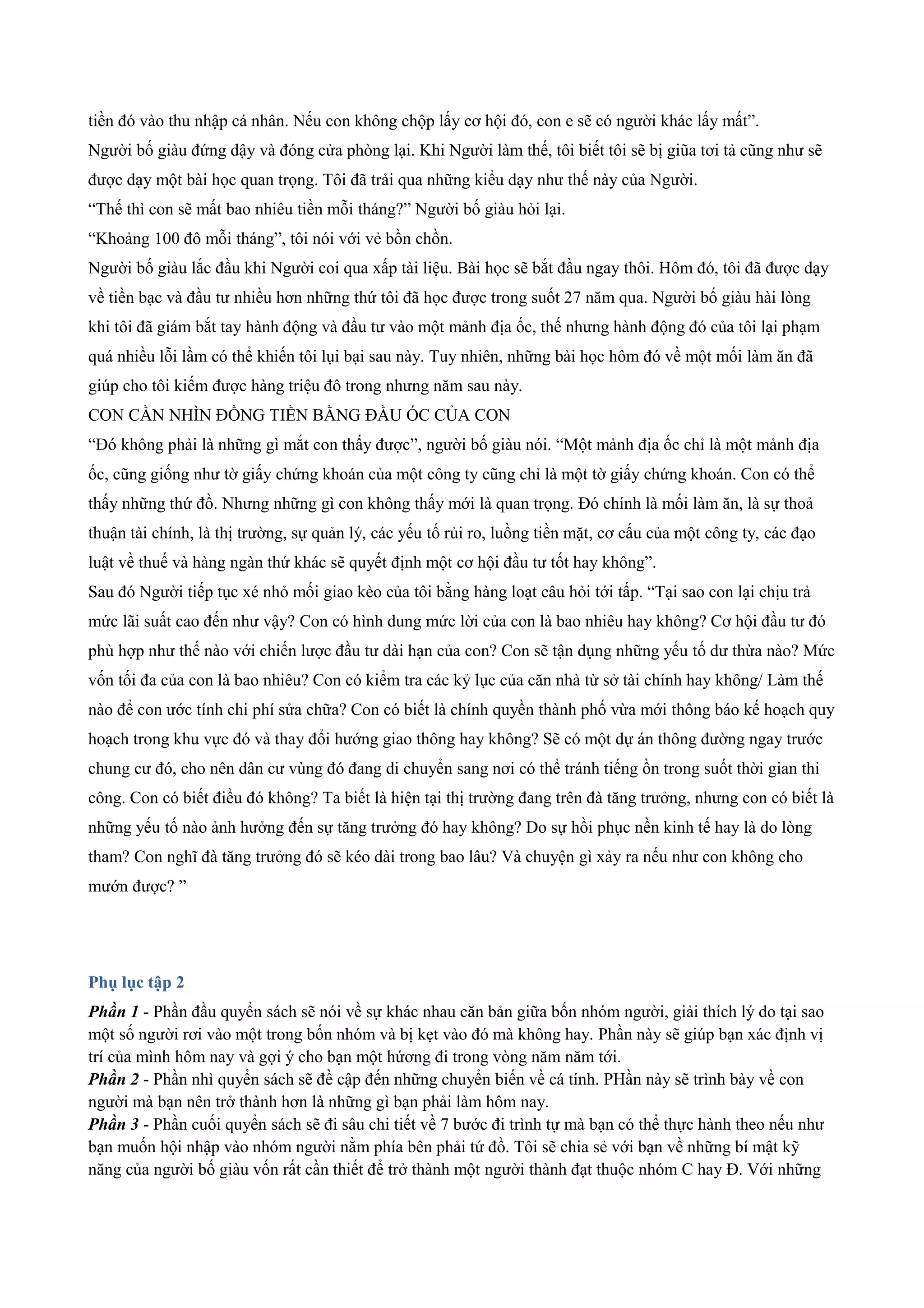 tiền đó vào thu nhập cá nhân. Nếu con không chộp lấy cơ hội đó, con e sẽ có người khác lấy mất”.
Người bố giàu đứng dậy và đóng cửa phòng lại. Khi Người làm thế, tôi biết tôi sẽ bị giũa tơi tả cũng như sẽ
được dạy một bài học quan trọng. Tôi đã trải qua những kiểu dạy như thế này của Người.
“Thế thì con sẽ mất bao nhiêu tiền mỗi tháng?” Người bố giàu hỏi lại.
“Khoảng 100 đô mỗi tháng”, tôi nói với vẻ bồn chồn.
Người bố giàu lắc đầu khi Người coi qua xấp tài liệu. Bài học sẽ bắt đầu ngay thôi. Hôm đó, tôi đã được dạy
về tiền bạc và đầu tư nhiều hơn những thứ tôi đã học được trong suốt 27 năm qua. Người bố giàu hài lòng
khi tôi đã giám bắt tay hành động và đầu tư vào một mảnh địa ốc, thế nhưng hành động đó của tôi lại phạm
quá nhiều lỗi lầm có thể khiến tôi lụi bại sau này. Tuy nhiên, những bài học hôm đó về một mối làm ăn đã
giúp cho tôi kiếm được hàng triệu đô trong nhưng năm sau này.
CON CẦN NHÌN ĐỒNG TIỀN BẰNG ĐẦU ÓC CỦA CON
“Đó không phải là những gì mắt con thấy được”, người bố giàu nói. “Một mảnh địa ốc chỉ là một mảnh địa
ốc, cũng giống như tờ giấy chứng khoán của một công ty cũng chỉ là một tờ giấy chứng khoán. Con có thể
thấy những thứ đồ. Nhưng những gì con không thấy mới là quan trọng. Đó chính là mối làm ăn, là sự thoả
thuận tài chính, là thị trường, sự quản lý, các yếu tố rủi ro, luồng tiền mặt, cơ cấu của một công ty, các đạo
luật về thuế và hàng ngàn thứ khác sẽ quyết định một cơ hội đầu tư tốt hay không”.
Sau đó Người tiếp tục xé nhỏ mối giao kèo của tôi bằng hàng loạt câu hỏi tới tấp. “Tại sao con lại chịu trả
mức lãi suất cao đến như vậy? Con có hình dung mức lời của con là bao nhiêu hay không? Cơ hội đầu tư đó
phù hợp như thế nào với chiến lược đầu tư dài hạn của con? Con sẽ tận dụng những yếu tố dư thừa nào? Mức
vốn tối đa của con là bao nhiêu? Con có kiểm tra các kỷ lục của căn nhà từ sở tài chính hay không/ Làm thế
nào để con ước tính chi phí sửa chữa? Con có biết là chính quyền thành phố vừa mới thông báo kế hoạch quy
hoạch trong khu vực đó và thay đổi hướng giao thông hay không? Sẽ có một dự án thông đường ngay trước
chung cư đó, cho nên dân cư vùng đó đang di chuyển sang nơi có thể tránh tiếng ồn trong suốt thời gian thi
công. Con có biết điều đó không? Ta biết là hiện tại thị trường đang trên đà tăng trưởng, nhưng con có biết là
những yếu tố nào ảnh hưởng đến sự tăng trưởng đó hay không? Do sự hồi phục nền kinh tế hay là do lòng
tham? Con nghĩ đà tăng trưởng đó sẽ kéo dài trong bao lâu? Và chuyện gì xảy ra nếu như con không cho
mướn được? ”
Phụ lục tập 2
Phần 1 - Phần đầu quyển sách sẽ nói về sự khác nhau căn bản giữa bốn nhóm người, giải thích lý do tại sao
một số người rơi vào một trong bốn nhóm và bị kẹt vào đó mà không hay. Phần này sẽ giúp bạn xác định vị
trí của mình hôm nay và gợi ý cho bạn một hứơng đi trong vòng năm năm tới.
Phần 2 - Phần nhì quyển sách sẽ đề cập đến những chuyển biến về cá tính. PHần này sẽ trình bày về con
người mà bạn nên trở thành hơn là những gì bạn phải làm hôm nay.
Phần 3 - Phần cuối quyển sách sẽ đi sâu chi tiết về 7 bước đi trình tự mà bạn có thể thực hành theo nếu như
bạn muốn hội nhập vào nhóm người nằm phía bên phải tứ đồ. Tôi sẽ chia sẻ với bạn về những bí mật kỹ
năng của người bố giàu vốn rất cần thiết để trở thành một người thành đạt thuộc nhóm C hay Đ. Với những
 