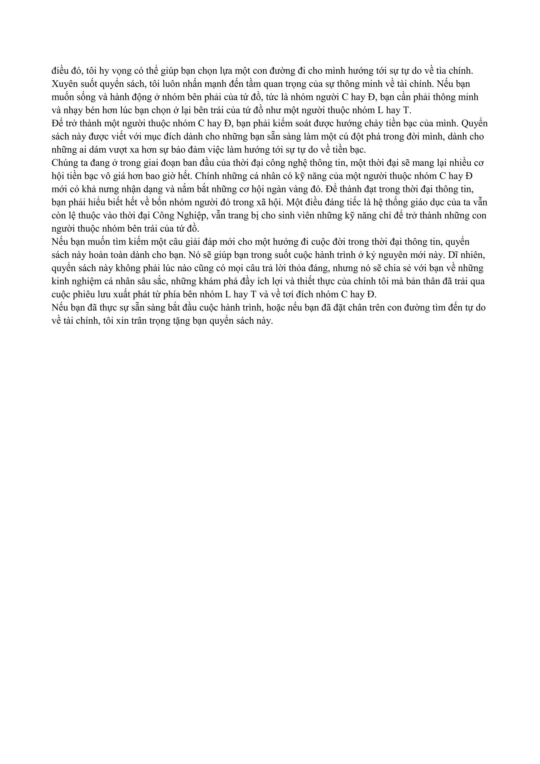 điều đó, tôi hy vọng có thể giúp bạn chọn lựa một con đường đi cho mình hướng tới sự tự do về tìa chính.
Xuyên suốt quyển sách, tôi luôn nhấn mạnh đến tầm quan trọng của sự thông minh về tài chính. Nếu bạn
muốn sống và hành động ở nhóm bên phải của tứ đồ, tức là nhóm người C hay Đ, bạn cần phải thông minh
và nhạy bén hơn lúc bạn chọn ở lại bên trái của tứ đồ như một người thuộc nhóm L hay T.
Để trở thành một người thuộc nhóm C hay Đ, bạn phải kiểm soát được hướng chảy tiền bạc của mình. Quyển
sách này được viết với mục đích dành cho những bạn sẵn sàng làm một cú đột phá trong đời mình, dành cho
những ai dám vượt xa hơn sự bảo đảm việc làm hướng tới sự tự do về tiền bạc.
Chúng ta đang ở trong giai đoạn ban đầu của thời đại công nghệ thông tin, một thời đại sẽ mang lại nhiều cơ
hội tiền bạc vô giá hơn bao giờ hết. Chính những cá nhân có kỹ năng của một người thuộc nhóm C hay Đ
mới có khả nưng nhận dạng và nắm bắt những cơ hội ngàn vàng đó. Để thành đạt trong thời đại thông tin,
bạn phải hiểu biết hết về bốn nhóm người đó trong xã hội. Một điều đáng tiếc là hệ thống giáo dục của ta vẫn
còn lệ thuộc vào thời đại Công Nghiệp, vẫn trang bị cho sinh viên những kỹ năng chỉ để trở thành những con
người thuộc nhóm bên trái của tứ đồ.
Nếu bạn muốn tìm kiếm một câu giải đáp mới cho một hướng đi cuộc đời trong thời đại thông tin, quyển
sách này hoàn toàn dành cho bạn. Nó sẽ giúp bạn trong suốt cuộc hành trình ở kỷ nguyên mới này. Dĩ nhiên,
quyển sách này không phải lúc nào cũng có mọi câu trả lời thỏa đáng, nhưng nó sẽ chia sẻ với bạn về những
kinh nghiệm cá nhân sâu sắc, những khám phá đầy ích lợi và thiết thực của chính tôi mà bản thân đã trải qua
cuộc phiêu lưu xuất phát từ phía bên nhóm L hay T và về tơí đích nhóm C hay Đ.
Nếu bạn đã thực sự sẵn sàng bắt đầu cuộc hành trình, hoặc nếu bạn đã đặt chân trên con đường tìm đến tự do
về tài chính, tôi xin trân trọng tặng bạn quyển sách này.
 