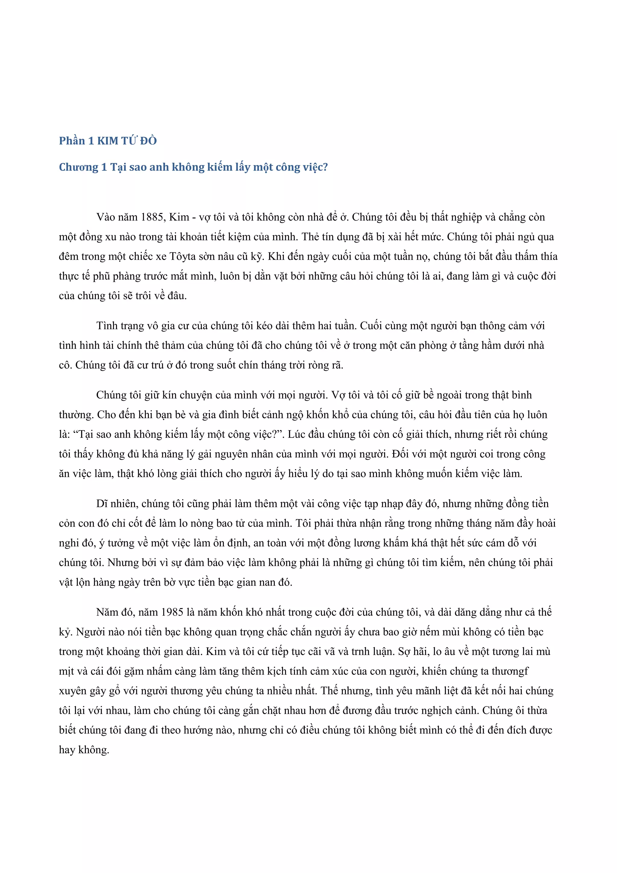 Phần 1 KIM TỨ ĐỒ
Chương 1 Tại sao anh không kiếm lấy một công việc?
Vào năm 1885, Kim - vợ tôi và tôi không còn nhà để ở. Chúng tôi đều bị thất nghiệp và chẳng còn
một đồng xu nào trong tài khoản tiết kiệm của mình. Thẻ tín dụng đã bị xài hết mức. Chúng tôi phải ngủ qua
đêm trong một chiếc xe Tôyta sờn nâu cũ kỹ. Khi đến ngày cuối của một tuần nọ, chúng tôi bắt đầu thấm thía
thực tế phũ phàng trước mắt mình, luôn bị dằn vặt bởi những câu hỏi chúng tôi là ai, đang làm gì và cuộc đời
của chúng tôi sẽ trôi về đâu.
Tình trạng vô gia cư của chúng tôi kéo dài thêm hai tuần. Cuối cùng một người bạn thông cảm với
tình hình tài chính thê thảm của chúng tôi đã cho chúng tôi về ở trong một căn phòng ở tầng hầm dưới nhà
cô. Chúng tôi đã cư trú ở đó trong suốt chín tháng trời ròng rã.
Chúng tôi giữ kín chuyện của mình với mọi người. Vợ tôi và tôi cố giữ bề ngoài trong thật bình
thường. Cho đến khi bạn bè và gia đình biết cảnh ngộ khốn khổ của chúng tôi, câu hỏi đầu tiên của họ luôn
là: “Tại sao anh không kiếm lấy một công việc?”. Lúc đầu chúng tôi còn cố giải thích, nhưng riết rồi chúng
tôi thấy không đủ khả năng lý gải nguyên nhân của mình với mọi người. Đối với một người coi trong công
ăn việc làm, thật khó lòng giải thích cho người ấy hiểu lý do tại sao mình không muốn kiếm việc làm.
Dĩ nhiên, chúng tôi cũng phải làm thêm một vài công việc tạp nhạp đây đó, nhưng những đồng tiền
cỏn con đó chỉ cốt để làm lo nòng bao tử của mình. Tôi phải thừa nhận rằng trong những tháng năm đầy hoài
nghi đó, ý tưởng về một việc làm ổn định, an toàn với một đồng lương khấm khá thật hết sức cám dỗ với
chúng tôi. Nhưng bởi vì sự đảm bảo việc làm không phải là những gì chúng tôi tìm kiếm, nên chúng tôi phải
vật lộn hàng ngày trên bờ vực tiền bạc gian nan đó.
Năm đó, năm 1985 là năm khốn khó nhất trong cuộc đời của chúng tôi, và dài dăng dẳng như cả thế
kỷ. Người nào nói tiền bạc không quan trọng chắc chắn người ấy chưa bao giờ nếm mùi không có tiền bạc
trong một khoảng thời gian dài. Kim và tôi cứ tiếp tục cãi vã và trnh luận. Sợ hãi, lo âu về một tương lai mù
mịt và cái đói gặm nhấm càng làm tăng thêm kịch tính cảm xúc của con người, khiến chúng ta thươngf
xuyên gây gổ với người thương yêu chúng ta nhiều nhất. Thế nhưng, tình yêu mãnh liệt đã kết nối hai chúng
tôi lại với nhau, làm cho chúng tôi càng gắn chặt nhau hơn để đương đầu trước nghịch cảnh. Chúng ôi thừa
biết chúng tôi đang đi theo hướng nào, nhưng chỉ có điều chúng tôi không biết mình có thể đi đến đích được
hay không.
 