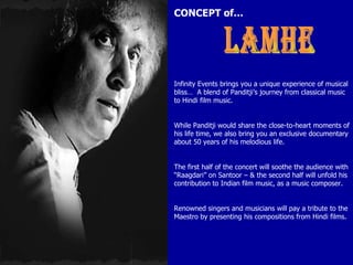 CONCEPT of… LAMHE Infinity Events brings you a unique experience of musical bliss…  A blend of Panditji’s journey from classical music to Hindi film music. While Panditji would share the close-to-heart moments of his life time, we also bring you an exclusive documentary about 50 years of his melodious life. The first half of the concert will soothe the audience with “Raagdari” on Santoor – & the second half will unfold his contribution to Indian film music, as a music composer. Renowned singers and musicians will pay a tribute to the Maestro by presenting his compositions from Hindi films. 