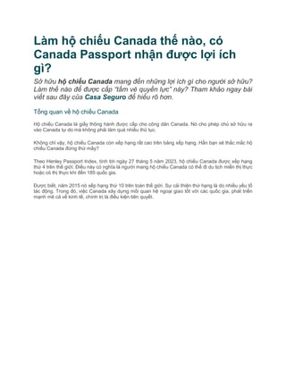 Làm hộ chiếu Canada thế nào, có
Canada Passport nhận được lợi ích
gì?
Sở hữu hộ chiếu Canada mang đến những lợi ích gì cho người sở hữu?
Làm thế nào để được cấp “tấm vé quyền lực” này? Tham khảo ngay bài
viết sau đây của Casa Seguro để hiểu rõ hơn.
Tổng quan về hộ chiếu Canada
Hộ chiếu Canada là giấy thông hành được cấp cho công dân Canada. Nó cho phép chủ sở hữu ra
vào Canada tự do mà không phải làm quá nhiều thủ tục.
Không chỉ vậy, hộ chiếu Canada còn xếp hạng rất cao trên bảng xếp hạng. Hẳn bạn sẽ thắc mắc hộ
chiếu Canada đứng thứ mấy?
Theo Henley Passport Index, tính tới ngày 27 tháng 5 năm 2023, hộ chiếu Canada được xếp hạng
thứ 4 trên thế giới. Điều này có nghĩa là người mang hộ chiếu Canada có thể đi du lịch miễn thị thực
hoặc có thị thực khi đến 185 quốc gia.
Được biết, năm 2015 nó xếp hạng thứ 10 trên toàn thế giới. Sự cải thiện thứ hạng là do nhiều yếu tố
tác động. Trong đó, việc Canada xây dựng mối quan hệ ngoại giao tốt với các quốc gia, phát triển
mạnh mẽ cả về kinh tế, chính trị là điều kiện tiên quyết.
 
