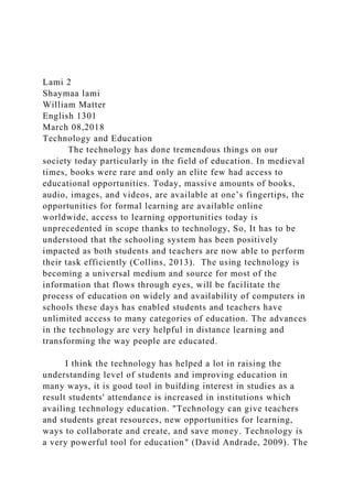 Lami 2
Shaymaa lami
William Matter
English 1301
March 08,2018
Technology and Education
The technology has done tremendous things on our
society today particularly in the field of education. In medieval
times, books were rare and only an elite few had access to
educational opportunities. Today, massive amounts of books,
audio, images, and videos, are available at one’s fingertips, the
opportunities for formal learning are available online
worldwide, access to learning opportunities today is
unprecedented in scope thanks to technology, So, It has to be
understood that the schooling system has been positively
impacted as both students and teachers are now able to perform
their task efficiently (Collins, 2013). The using technology is
becoming a universal medium and source for most of the
information that flows through eyes, will be facilitate the
process of education on widely and availability of computers in
schools these days has enabled students and teachers have
unlimited access to many categories of education. The advances
in the technology are very helpful in distance learning and
transforming the way people are educated.
I think the technology has helped a lot in raising the
understanding level of students and improving education in
many ways, it is good tool in building interest in studies as a
result students' attendance is increased in institutions which
availing technology education. "Technology can give teachers
and students great resources, new opportunities for learning,
ways to collaborate and create, and save money. Technology is
a very powerful tool for education" (David Andrade, 2009). The
 