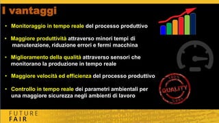 I vantaggi
• Maggiore velocità ed efficienza del processo produttivo
• Controllo in tempo reale dei parametri ambientali per
una maggiore sicurezza negli ambienti di lavoro
• Maggiore produttività attraverso minori tempi di
manutenzione, riduzione errori e fermi macchina
• Miglioramento della qualità attraverso sensori che
monitorano la produzione in tempo reale
• Monitoraggio in tempo reale del processo produttivo
 