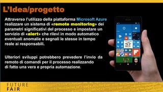 L’Idea/progetto
Attraverso l’utilizzo della piattaforma Microsoft Azure
realizzare un sistema di «remote monitoring» dei
parametri significativi del processo e impostare un
servizio di «alert» che rilevi in modo automatico
eventuali anomalie e segnali le stesse in tempo
reale ai responsabili.
Ulteriori sviluppi potrebbero prevedere l’invio da
remoto di comandi per il processo realizzando
di fatto una vera e propria automazione.
 