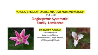 “ANGIOSPERMS SYSTEMATIC, ANATOMY AND EMBRYOLOGY”
Unit – III
‘Angiosperms Systematic’
Family- Lamiaceae
DR. SWATI V. PUNDKAR
Assistant Professor
Department of Botany
Shri Shivaji Science College, Amravati
NAAC Accredited ‘A’ Grade
 