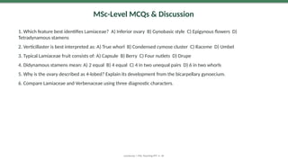 MSc-Level MCQs & Discussion
1. Which feature best identifies Lamiaceae? A) Inferior ovary B) Gynobasic style C) Epigynous flowers D)
Tetradynamous stamens
2. Verticillaster is best interpreted as: A) True whorl B) Condensed cymose cluster C) Raceme D) Umbel
3. Typical Lamiaceae fruit consists of: A) Capsule B) Berry C) Four nutlets D) Drupe
4. Didynamous stamens mean: A) 2 equal B) 4 equal C) 4 in two unequal pairs D) 6 in two whorls
5. Why is the ovary described as 4-lobed? Explain its development from the bicarpellary gynoecium.
6. Compare Lamiaceae and Verbenaceae using three diagnostic characters.
Lamiaceae | MSc Teaching PPT • 30
 