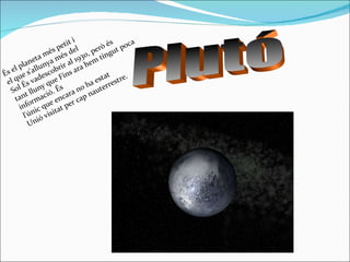 Plutó És el planeta més petit i el que s'allunya més del Sol És vadescobrir al 1930, però és tant lluny que Fins ara hem tingut poca informació. És l'únic que encara no ha estat Unió visitat per cap nauterrestre. 
