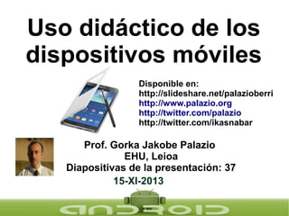 Uso didáctico de los
dispositivos móviles
Disponible en:
http://slideshare.net/palazioberri
http://www.palazio.org
http://twitter.com/palazio
http://twitter.com/ikasnabar

Prof. Gorka Jakobe Palazio
EHU, Leioa
Diapositivas de la presentación: 37
15-XI-2013

 