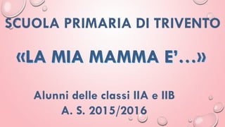 Alunni delle classi IIA e IIB
A. S. 2015/2016
«LA MIA MAMMA E’…»
SCUOLA PRIMARIA DI TRIVENTO
 