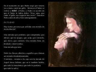 En el momento en que Pedro negó por tercera
vez a Jesús, cantó un gallo. Entonces el Señor se
volvió y miró a Pedro, y Pedro se acordó de
que el Señor le había dicho: “Hoy, antes que
cante el gallo, me negarás tres veces.” Entonces
Pedro salió de allí y lloró amargamente.
(Lc 22, 61-62)
Hay tantas personas que anhelan una mirada de
reconciliación!
Una mirada que perdone, que comprenda, que
abrace, que no juzgue, que acoja, que consuele,
que eleve, que conforte. Una mirada llena de
bondad y misericordia.
Una mirada que ame.
Estén tus brazos abiertos a aquellos que claman
ser mirados bondadosamente,
Y míralos.... míralos a los ojos con la mirada de
Aquél Amor Infinito que en ti también habita,
que todo lo transforma, que todo lo perdona,
que todo lo salva.
 