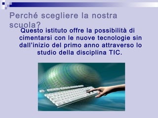 Perché scegliere la nostra 
scuola? 
Questo istituto offre la possibilità di 
cimentarsi con le nuove tecnologie sin 
dall’inizio del primo anno attraverso lo 
studio della disciplina TIC. 

