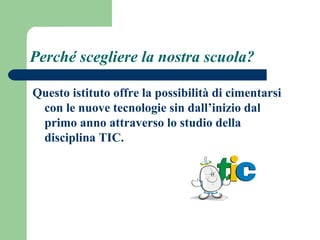 Perché scegliere la nostra scuola? 
Questo istituto offre la possibilità di cimentarsi 
con le nuove tecnologie sin dall’inizio dal 
primo anno attraverso lo studio della 
disciplina TIC. 
 