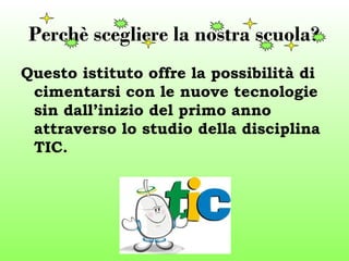 Perchè scegliere la nostra scuola? 
Questo istituto offre la possibilità di 
cimentarsi con le nuove tecnologie 
sin dall’inizio del primo anno 
attraverso lo studio della disciplina 
TIC. 
