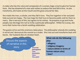 A snake who has the voice and compassion of a woman, begs a God to give her human
form. She has dreamed of a man and wishes to seduce him and fall in love. As she
transforms, she foams at the mouth and the grass around her dies.

She meets the man, a scholar, and they fall in love. They live together in her secluded
hide-out and are happy. The man begs for their love to become public and for them to
marry. She is nervous of this, but agrees to his wishes. He prepares to go and invite
people, but she begs him not to invite a particular philosopher. Whilst he is away, she
turns their home into a lavish wedding celebration.

The guests arrive and the ceremony takes place. The philosopher attends the wedding
in secret and denounces the woman as a snake. She cries out and transforms back and
leaves. Her husband dies of a broken heart.
                                                    What role do the following
    Discuss the aspects                             play:
    of narrative in this                            • allegory;
           story.                                   • religious imagery;
                                   Character
                                   Setting/place    • nature (think in terms of
                                   Time             human nature also)
                                   Destination
                                   Voice
                                                    • love?
                                   View point
 