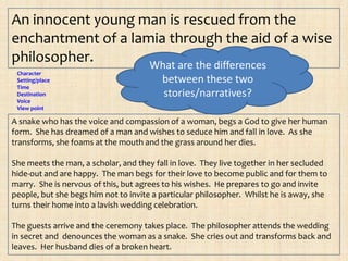 An innocent young man is rescued from the
enchantment of a lamia through the aid of a wise
philosopher.        What are the differences
 Character
 Setting/place                           between these two
 Time
 Destination                             stories/narratives?
 Voice
 View point

A snake who has the voice and compassion of a woman, begs a God to give her human
form. She has dreamed of a man and wishes to seduce him and fall in love. As she
transforms, she foams at the mouth and the grass around her dies.

She meets the man, a scholar, and they fall in love. They live together in her secluded
hide-out and are happy. The man begs for their love to become public and for them to
marry. She is nervous of this, but agrees to his wishes. He prepares to go and invite
people, but she begs him not to invite a particular philosopher. Whilst he is away, she
turns their home into a lavish wedding celebration.

The guests arrive and the ceremony takes place. The philosopher attends the wedding
in secret and denounces the woman as a snake. She cries out and transforms back and
leaves. Her husband dies of a broken heart.
 