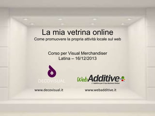 La mia vetrina online
Come promuovere la propria attività locale sul web

Corso per Visual Merchandiser
Latina – 16/12/2013

www.decovisual.it

www.webadditive.it

 