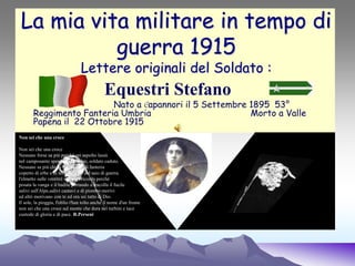 La mia vita militare in tempo di
guerra 1915
Lettere originali del Soldato :
Equestri Stefano
Nato a Capannori il 5 Settembre 1895 53°
Reggimento Fanteria Umbria Morto a Valle
Papena il 22 Ottobre 1915
Non sei che una croce
Non sei che una croce
Nessuno forse sa più perchè sei sepolto lassù
nel camposanto sperduto sull'Alpe, soldato caduto.
Nessuno sa più chi tu sia soldato di fanteria
coperto di erbe e di terra, vestito del saio di guerra.
l'elmetto sulle ventitré nessuno ricorda perché
posata la vanga e il badile portando a tracolla il fucile
salivi sull'Alpe,salivi cantavi e di piombo morivi
ed altri morivano con te ed ora sei tutto di Dio.
Il sole, la pioggia, l'oblio t'han tolto anche il nome d'un fronte
non sei che una croce sul monte che dura nei turbini e tace
custode di gloria e di pace. R.Perseni
 