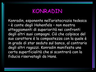 KONRADIN
Konradin, esponente nell’aristocrazia tedesca
– è conte degli Hohenfels – non mostra
atteggiamenti di superiorità nei confronti
degli altri suoi compagni. Ciò che colpisce del
suo carattere è la compostezza con la quale è
in grado di star seduto sul banco, al contrario
degli altri ragazzi. Konradin manifesta una
certa superficialità che si scontrerà con la
fiducia riservatagli da Hans.
 