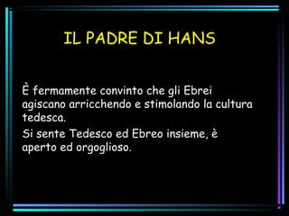 IL PADRE DI HANS
È fermamente convinto che gli Ebrei
agiscano arricchendo e stimolando la cultura
tedesca.
Si sente Tedesco ed Ebreo insieme, è
aperto ed orgoglioso.
 