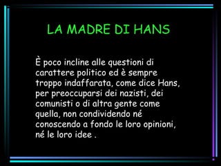 LA MADRE DI HANS
È poco incline alle questioni di
carattere politico ed è sempre
troppo indaffarata, come dice Hans,
per preoccuparsi dei nazisti, dei
comunisti o di altra gente come
quella, non condividendo né
conoscendo a fondo le loro opinioni,
né le loro idee .
 