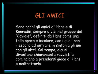 GLI AMICI
Sono pochi gli amici di Hans e di
Konradin, sempre divisi nel gruppo del
“Caviale”, definiti da Hans come una
folla opaca e incolore, con i quali non
riescono ad entrare in sintonia gli uni
con gli altri. Col tempo, alcuni
diventano chiaramente razzisti e
cominciano a prendersi gioco di Hans
e maltrattarlo.
 