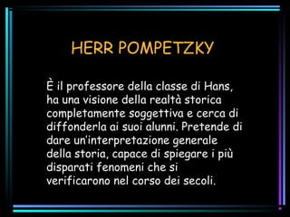 HERR POMPETZKY
È il professore della classe di Hans,
ha una visione della realtà storica
completamente soggettiva e cerca di
diffonderla ai suoi alunni. Pretende di
dare un’interpretazione generale
della storia, capace di spiegare i più
disparati fenomeni che si
verificarono nel corso dei secoli.
 