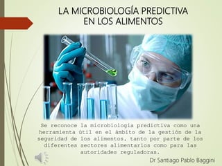 LA MICROBIOLOGÍA PREDICTIVA
EN LOS ALIMENTOS
Dr Santiago Pablo Baggini
Se reconoce la microbiología predictiva como una
herramienta útil en el ámbito de la gestión de la
seguridad de los alimentos, tanto por parte de los
diferentes sectores alimentarios como para las
autoridades reguladoras.
 