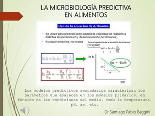 LA MICROBIOLOGÍA PREDICTIVA
EN ALIMENTOS
Dr Santiago Pablo Baggini
Los modelos predictivos secundarios caracterizan los
parámetros que aparecen en los modelos primarios, en
función de las condiciones del medio, como la temperatura,
pH, aw, etc.
 