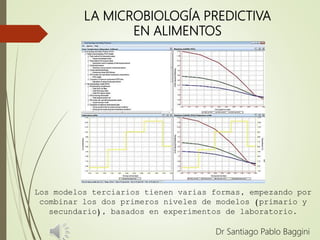 LA MICROBIOLOGÍA PREDICTIVA
EN ALIMENTOS
Dr Santiago Pablo Baggini
Los modelos terciarios tienen varias formas, empezando por
combinar los dos primeros niveles de modelos (primario y
secundario), basados en experimentos de laboratorio.
 