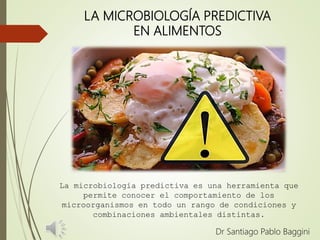 LA MICROBIOLOGÍA PREDICTIVA
EN ALIMENTOS
Dr Santiago Pablo Baggini
La microbiología predictiva es una herramienta que
permite conocer el comportamiento de los
microorganismos en todo un rango de condiciones y
combinaciones ambientales distintas.
 