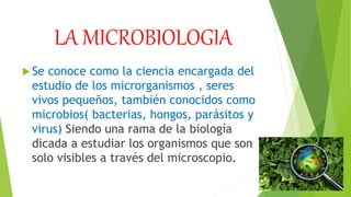 LA MICROBIOLOGIA
Se conoce como la ciencia encargada del
estudio de los microrganismos , seres
vivos pequeños, también conocidos como
microbios( bacterias, hongos, parásitos y
virus) Siendo una rama de la biología
dicada a estudiar los organismos que son
solo visibles a través del microscopio.
 
