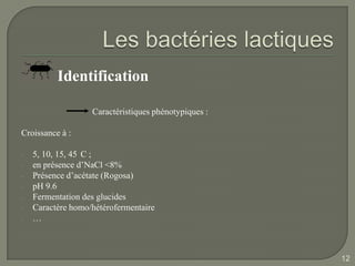 Identification

                   Caractéristiques phénotypiques :

Croissance à :

-   5, 10, 15, 45 C ;
-   en présence d’NaCl <8%
-   Présence d’acétate (Rogosa)
-   pH 9.6
-   Fermentation des glucides
-   Caractère homo/hétérofermentaire
-   …



                                                      12
 