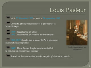 Né le 27 décembre 1822 et mort le 28 septembre 1895

     Chimiste, physicien (catholique) et pionnier de la
Microbiologie

     1840 : baccalauréat en lettres
     1842 : baccalauréat en sciences mathématiques

     1843-1847 : faculté des sciences de Paris (physique,
chimie et cristallographie)
                                                                   Louis pasteur dans son
      1847 : Thèse Etudes des phénomènes relatifs à
                                                                         laboratoire
la polarisation rotatoire des liquides

     Travail sur la fermentation, vaccin, asepsie, génération spontanée…



                                                                                            3
 