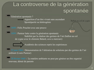 Génération spontanée ?
               Apparition d’un être vivant sans ascendant
                                                                   Ballon au col de cygne
               Spontéparité ou hétérogénie

  1858 : Felix Pouchet avec une preuve

  1859 : Pasteur lutte contre la génération spontanée
                Stabilité par la chaleur des germes de l’air (ballon au col
     de cygne avec le chimiste Balard, cuve a mercure)

                Académie des sciences repris les expériences

  22 juin 1864 : Démonstration de l’altération de solutions par des germes de l’air
ambiant (Louis Pasteur)

  20 février 1865 : La matière ambiante ne peut pas générer un être organisé
nouveau, dénué de parents

                                                                                            4
 